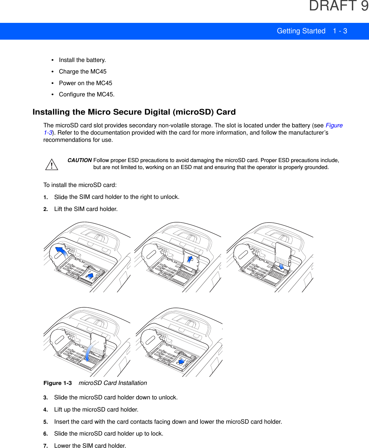 DRAFT 9Getting Started 1 - 3•Install the battery.•Charge the MC45•Power on the MC45•Configure the MC45.Installing the Micro Secure Digital (microSD) CardThe microSD card slot provides secondary non-volatile storage. The slot is located under the battery (see Figure 1-3). Refer to the documentation provided with the card for more information, and follow the manufacturer’s recommendations for use.To install the microSD card:1. Slide the SIM card holder to the right to unlock.2. Lift the SIM card holder.Figure 1-3    microSD Card Installation3. Slide the microSD card holder down to unlock.4. Lift up the microSD card holder.5. Insert the card with the card contacts facing down and lower the microSD card holder.6. Slide the microSD card holder up to lock.7. Lower the SIM card holder.CAUTION Follow proper ESD precautions to avoid damaging the microSD card. Proper ESD precautions include, but are not limited to, working on an ESD mat and ensuring that the operator is properly grounded.