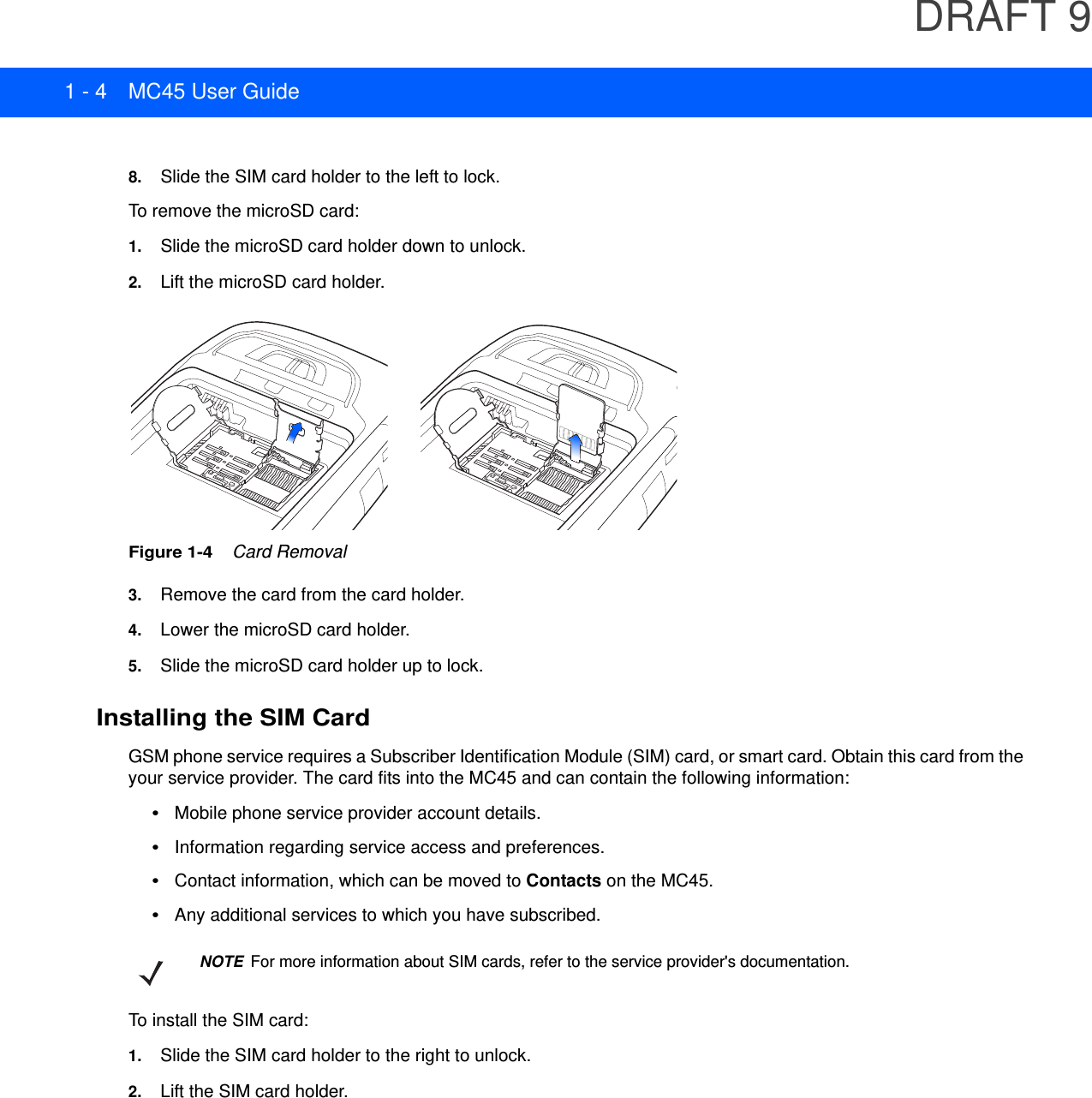 DRAFT 91 - 4 MC45 User Guide8. Slide the SIM card holder to the left to lock.To remove the microSD card:1. Slide the microSD card holder down to unlock.2. Lift the microSD card holder.Figure 1-4    Card Removal3. Remove the card from the card holder.4. Lower the microSD card holder.5. Slide the microSD card holder up to lock.Installing the SIM CardGSM phone service requires a Subscriber Identification Module (SIM) card, or smart card. Obtain this card from the your service provider. The card fits into the MC45 and can contain the following information:•Mobile phone service provider account details.•Information regarding service access and preferences.•Contact information, which can be moved to Contacts on the MC45.•Any additional services to which you have subscribed.To install the SIM card:1. Slide the SIM card holder to the right to unlock.2. Lift the SIM card holder.NOTE For more information about SIM cards, refer to the service provider&apos;s documentation.