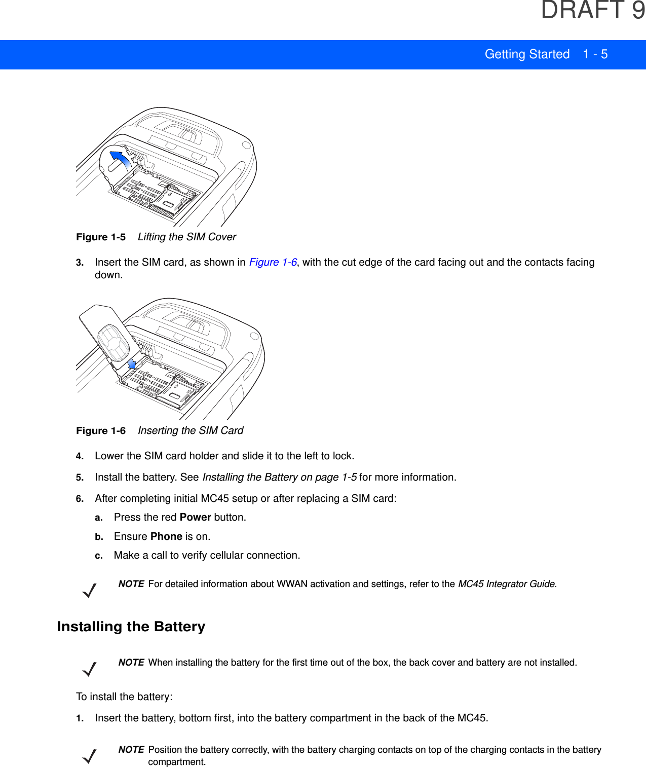 DRAFT 9Getting Started 1 - 5Figure 1-5    Lifting the SIM Cover3. Insert the SIM card, as shown in Figure 1-6, with the cut edge of the card facing out and the contacts facing down.Figure 1-6    Inserting the SIM Card4. Lower the SIM card holder and slide it to the left to lock.5. Install the battery. See Installing the Battery on page 1-5 for more information.6. After completing initial MC45 setup or after replacing a SIM card:a. Press the red Power button.b. Ensure Phone is on.c. Make a call to verify cellular connection.Installing the BatteryTo install the battery:1. Insert the battery, bottom first, into the battery compartment in the back of the MC45.NOTE For detailed information about WWAN activation and settings, refer to the MC45 Integrator Guide.NOTE When installing the battery for the first time out of the box, the back cover and battery are not installed.NOTE Position the battery correctly, with the battery charging contacts on top of the charging contacts in the battery compartment.