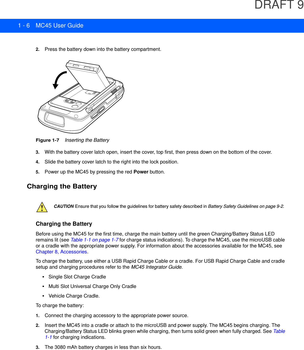 DRAFT 91 - 6 MC45 User Guide2. Press the battery down into the battery compartment.Figure 1-7    Inserting the Battery3. With the battery cover latch open, insert the cover, top first, then press down on the bottom of the cover.4. Slide the battery cover latch to the right into the lock position.5. Power up the MC45 by pressing the red Power button.Charging the BatteryCharging the BatteryBefore using the MC45 for the first time, charge the main battery until the green Charging/Battery Status LED remains lit (see Table 1-1 on page 1-7 for charge status indications). To charge the MC45, use the microUSB cable or a cradle with the appropriate power supply. For information about the accessories available for the MC45, see Chapter 8, Accessories.To charge the battery, use either a USB Rapid Charge Cable or a cradle. For USB Rapid Charge Cable and cradle setup and charging procedures refer to the MC45 Integrator Guide.•Single Slot Charge Cradle•Multi Slot Universal Charge Only Cradle•Vehicle Charge Cradle.To charge the battery:1. Connect the charging accessory to the appropriate power source.2. Insert the MC45 into a cradle or attach to the microUSB and power supply. The MC45 begins charging. The Charging/Battery Status LED blinks green while charging, then turns solid green when fully charged. See Table 1-1 for charging indications.3. The 3080 mAh battery charges in less than six hours.CAUTION Ensure that you follow the guidelines for battery safety described in Battery Safety Guidelines on page 9-2.