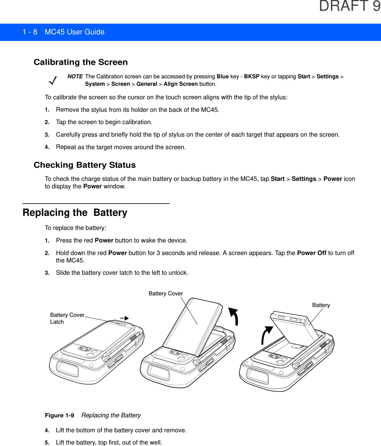 DRAFT 91 - 8 MC45 User GuideCalibrating the ScreenTo calibrate the screen so the cursor on the touch screen aligns with the tip of the stylus:1. Remove the stylus from its holder on the back of the MC45.2. Tap the screen to begin calibration.3. Carefully press and briefly hold the tip of stylus on the center of each target that appears on the screen.4. Repeat as the target moves around the screen.Checking Battery StatusTo check the charge status of the main battery or backup battery in the MC45, tap Start &gt; Settings &gt; Power icon to display the Power window.Replacing the  BatteryTo replace the battery:1. Press the red Power button to wake the device.2. Hold down the red Power button for 3 seconds and release. A screen appears. Tap the Power Off to turn off the MC45.3. Slide the battery cover latch to the left to unlock.Figure 1-9    Replacing the Battery4. Lift the bottom of the battery cover and remove.5. Lift the battery, top first, out of the well.NOTEThe Calibration screen can be accessed by pressing Blue key - BKSP key or tapping Start &gt; Settings &gt; System &gt; Screen &gt; General &gt; Align Screen button.Battery Cover LatchBattery CoverBattery