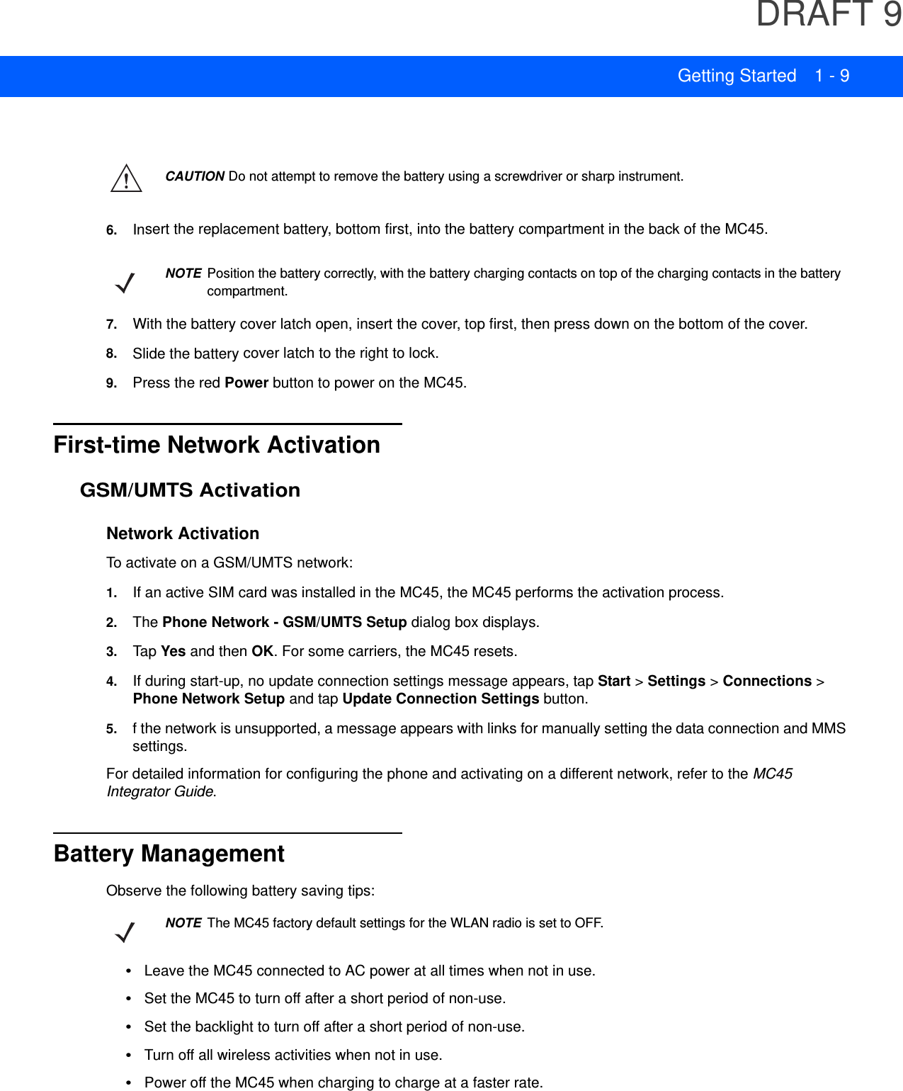 DRAFT 9Getting Started 1 - 96. Insert the replacement battery, bottom first, into the battery compartment in the back of the MC45.7. With the battery cover latch open, insert the cover, top first, then press down on the bottom of the cover.8. Slide the battery cover latch to the right to lock.9. Press the red Power button to power on the MC45.First-time Network ActivationGSM/UMTS ActivationNetwork ActivationTo activate on a GSM/UMTS network:1. If an active SIM card was installed in the MC45, the MC45 performs the activation process.2. The Phone Network - GSM/UMTS Setup dialog box displays.3. Tap Yes and then OK. For some carriers, the MC45 resets.4. If during start-up, no update connection settings message appears, tap Start &gt; Settings &gt; Connections &gt; Phone Network Setup and tap Update Connection Settings button.5. f the network is unsupported, a message appears with links for manually setting the data connection and MMS settings.For detailed information for configuring the phone and activating on a different network, refer to the MC45 Integrator Guide.Battery ManagementObserve the following battery saving tips:•Leave the MC45 connected to AC power at all times when not in use.•Set the MC45 to turn off after a short period of non-use.•Set the backlight to turn off after a short period of non-use.•Turn off all wireless activities when not in use.•Power off the MC45 when charging to charge at a faster rate.CAUTION Do not attempt to remove the battery using a screwdriver or sharp instrument.NOTE Position the battery correctly, with the battery charging contacts on top of the charging contacts in the battery compartment.NOTE The MC45 factory default settings for the WLAN radio is set to OFF.
