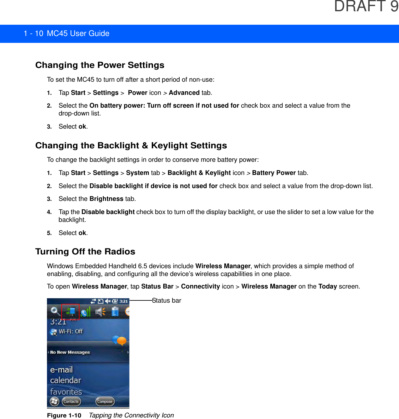DRAFT 91 - 10 MC45 User GuideChanging the Power SettingsTo set the MC45 to turn off after a short period of non-use:1. Tap Start &gt; Settings &gt;  Power icon &gt; Advanced tab.2. Select the On battery power: Turn off screen if not used for check box and select a value from the drop-down list.3. Select ok.Changing the Backlight &amp; Keylight SettingsTo change the backlight settings in order to conserve more battery power:1. Tap Start &gt; Settings &gt; System tab &gt; Backlight &amp; Keylight icon &gt; Battery Power tab.2. Select the Disable backlight if device is not used for check box and select a value from the drop-down list.3. Select the Brightness tab.4. Tap the Disable backlight check box to turn off the display backlight, or use the slider to set a low value for the backlight.5. Select ok.Turning Off the RadiosWindows Embedded Handheld 6.5 devices include Wireless Manager, which provides a simple method of enabling, disabling, and configuring all the device’s wireless capabilities in one place.To open Wireless Manager, tap Status Bar &gt; Connectivity icon &gt; Wireless Manager on the Today screen.Figure 1-10    Tapping the Connectivity IconStatus bar