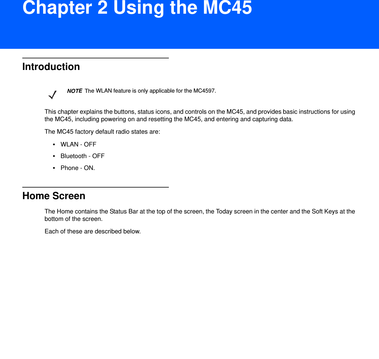 DRAFT 9Chapter 2 Using the MC45IntroductionThis chapter explains the buttons, status icons, and controls on the MC45, and provides basic instructions for using the MC45, including powering on and resetting the MC45, and entering and capturing data.The MC45 factory default radio states are:•WLAN - OFF•Bluetooth - OFF•Phone - ON.Home ScreenThe Home contains the Status Bar at the top of the screen, the Today screen in the center and the Soft Keys at the bottom of the screen.Each of these are described below.NOTEThe WLAN feature is only applicable for the MC4597.