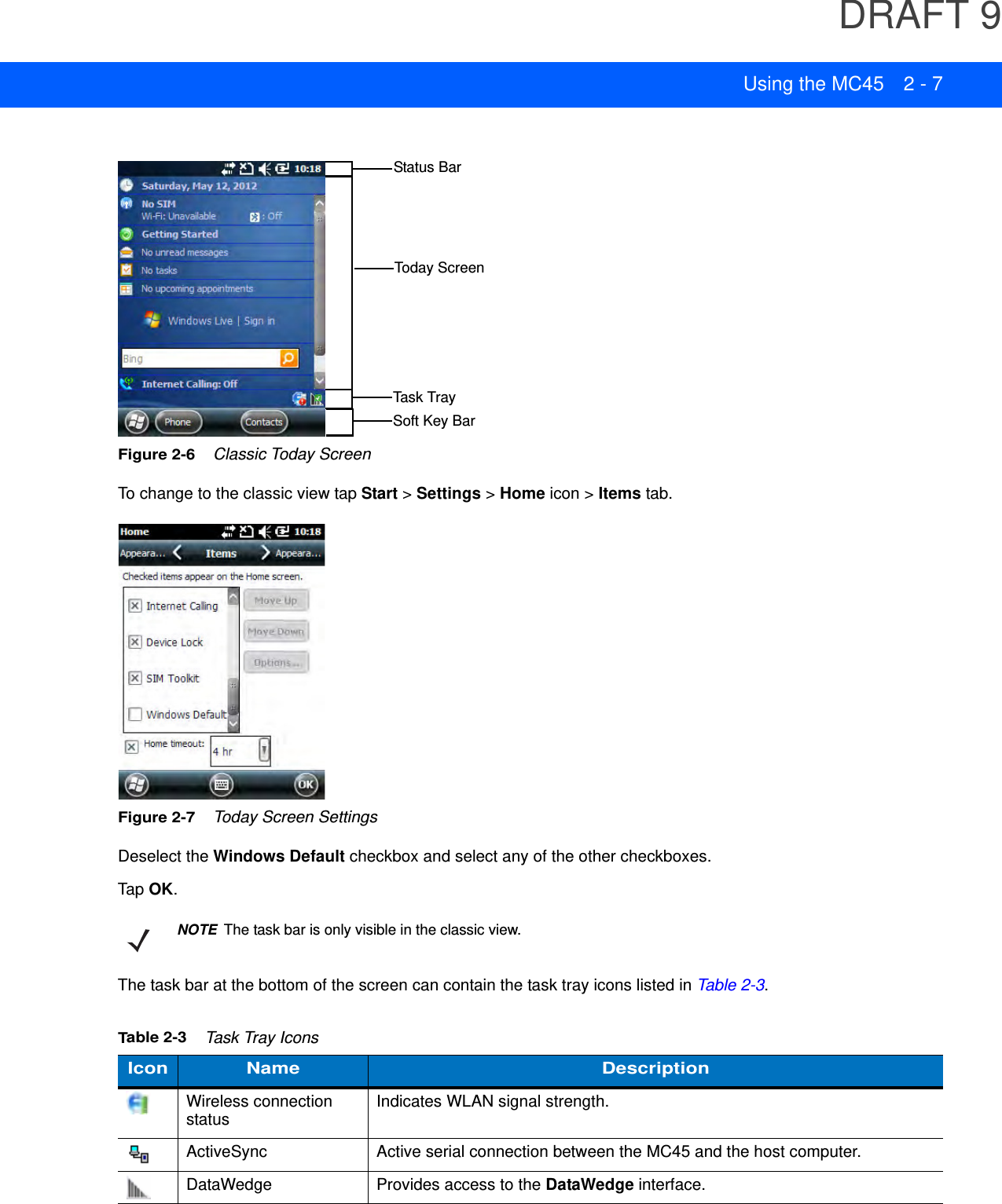 DRAFT 9Using the MC45 2 - 7Figure 2-6    Classic Today ScreenTo change to the classic view tap Start &gt; Settings &gt; Home icon &gt; Items tab.Figure 2-7    Today Screen SettingsDeselect the Windows Default checkbox and select any of the other checkboxes.Tap OK.The task bar at the bottom of the screen can contain the task tray icons listed in Table 2-3.Soft Key BarStatus BarToday ScreenTask TrayNOTEThe task bar is only visible in the classic view.Table 2-3    Task Tray IconsIcon Name DescriptionWireless connection status Indicates WLAN signal strength.ActiveSync Active serial connection between the MC45 and the host computer.DataWedge Provides access to the DataWedge interface.