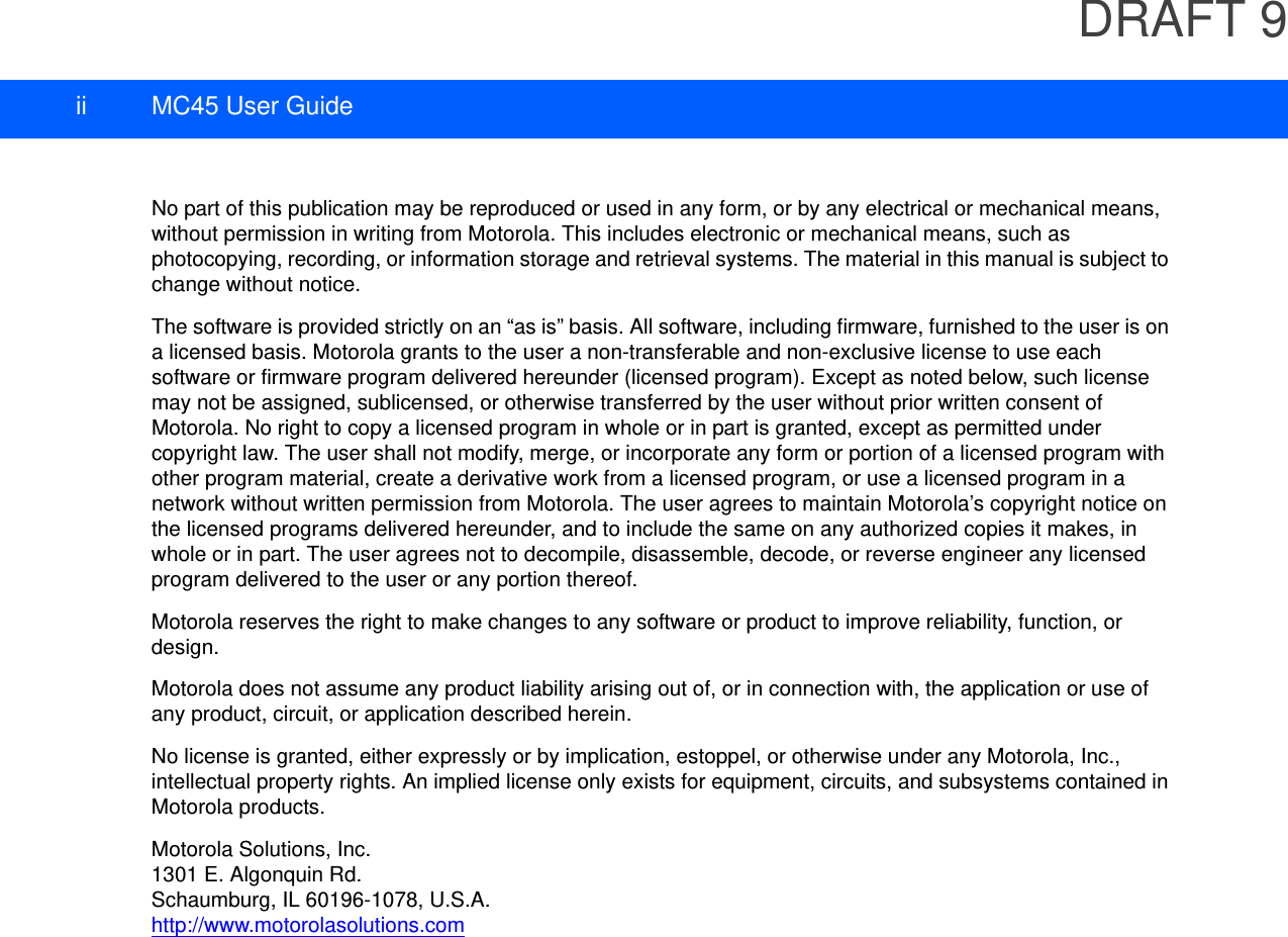 DRAFT 9ii MC45 User GuideNo part of this publication may be reproduced or used in any form, or by any electrical or mechanical means, without permission in writing from Motorola. This includes electronic or mechanical means, such as photocopying, recording, or information storage and retrieval systems. The material in this manual is subject to change without notice.The software is provided strictly on an “as is” basis. All software, including firmware, furnished to the user is on a licensed basis. Motorola grants to the user a non-transferable and non-exclusive license to use each software or firmware program delivered hereunder (licensed program). Except as noted below, such license may not be assigned, sublicensed, or otherwise transferred by the user without prior written consent of Motorola. No right to copy a licensed program in whole or in part is granted, except as permitted under copyright law. The user shall not modify, merge, or incorporate any form or portion of a licensed program with other program material, create a derivative work from a licensed program, or use a licensed program in a network without written permission from Motorola. The user agrees to maintain Motorola’s copyright notice on the licensed programs delivered hereunder, and to include the same on any authorized copies it makes, in whole or in part. The user agrees not to decompile, disassemble, decode, or reverse engineer any licensed program delivered to the user or any portion thereof.Motorola reserves the right to make changes to any software or product to improve reliability, function, or design.Motorola does not assume any product liability arising out of, or in connection with, the application or use of any product, circuit, or application described herein.No license is granted, either expressly or by implication, estoppel, or otherwise under any Motorola, Inc., intellectual property rights. An implied license only exists for equipment, circuits, and subsystems contained in Motorola products.Motorola Solutions, Inc.1301 E. Algonquin Rd.Schaumburg, IL 60196-1078, U.S.A.http://www.motorolasolutions.com