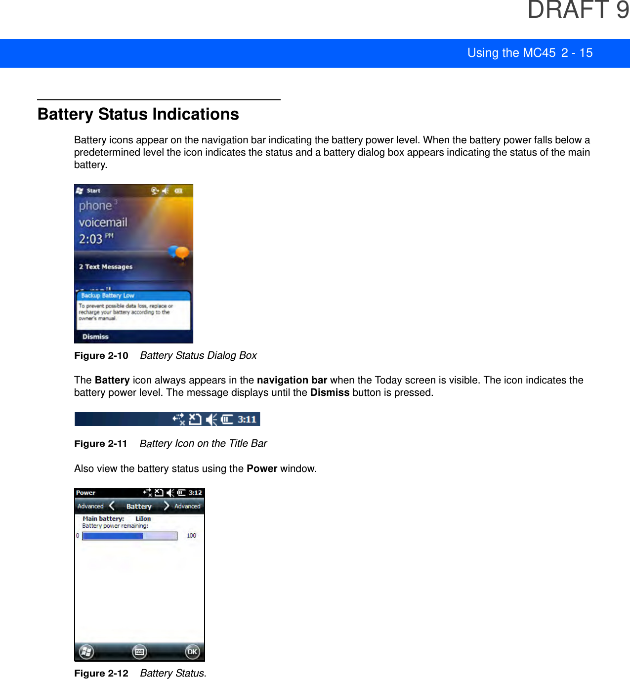 DRAFT 9Using the MC45 2 - 15Battery Status IndicationsBattery icons appear on the navigation bar indicating the battery power level. When the battery power falls below a predetermined level the icon indicates the status and a battery dialog box appears indicating the status of the main battery.Figure 2-10    Battery Status Dialog BoxThe Battery icon always appears in the navigation bar when the Today screen is visible. The icon indicates the battery power level. The message displays until the Dismiss button is pressed.Figure 2-11    Battery Icon on the Title BarAlso view the battery status using the Power window.Figure 2-12    Battery Status.