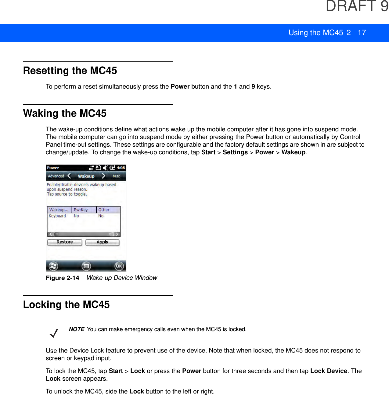 DRAFT 9Using the MC45 2 - 17Resetting the MC45To perform a reset simultaneously press the Power button and the 1 and 9 keys.Waking the MC45The wake-up conditions define what actions wake up the mobile computer after it has gone into suspend mode. The mobile computer can go into suspend mode by either pressing the Power button or automatically by Control Panel time-out settings. These settings are configurable and the factory default settings are shown in are subject to change/update. To change the wake-up conditions, tap Start &gt; Settings &gt; Power &gt; Wakeup.Figure 2-14    Wake-up Device WindowLocking the MC45Use the Device Lock feature to prevent use of the device. Note that when locked, the MC45 does not respond to screen or keypad input.To lock the MC45, tap Start &gt; Lock or press the Power button for three seconds and then tap Lock Device. The Lock screen appears.To unlock the MC45, side the Lock button to the left or right.NOTEYou can make emergency calls even when the MC45 is locked.