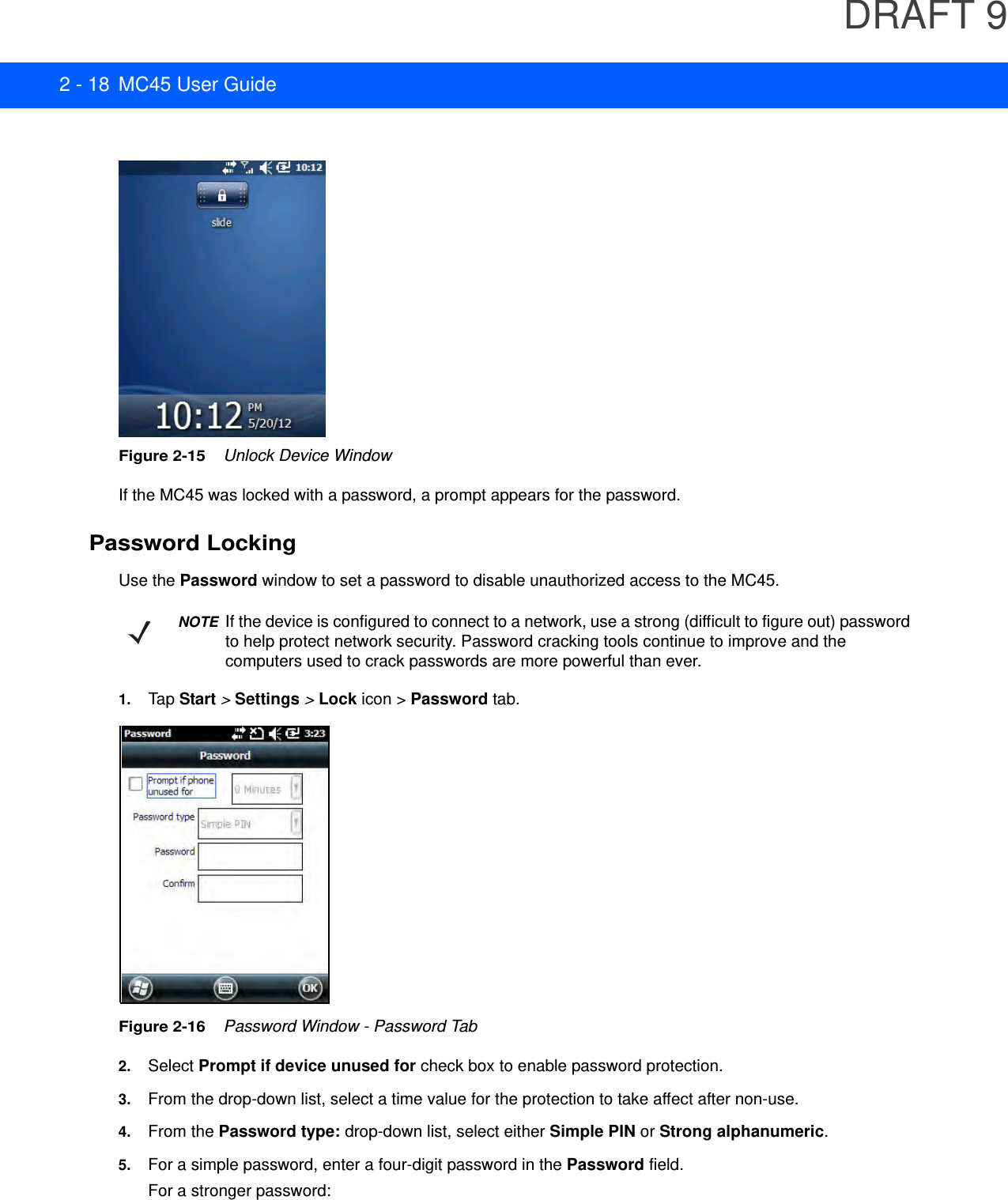 DRAFT 92 - 18 MC45 User GuideFigure 2-15    Unlock Device WindowIf the MC45 was locked with a password, a prompt appears for the password. Password LockingUse the Password window to set a password to disable unauthorized access to the MC45.1. Tap Start &gt; Settings &gt; Lock icon &gt; Password tab.Figure 2-16    Password Window - Password Tab2. Select Prompt if device unused for check box to enable password protection.3. From the drop-down list, select a time value for the protection to take affect after non-use.4. From the Password type: drop-down list, select either Simple PIN or Strong alphanumeric.5. For a simple password, enter a four-digit password in the Password field.For a stronger password:NOTEIf the device is configured to connect to a network, use a strong (difficult to figure out) password to help protect network security. Password cracking tools continue to improve and the computers used to crack passwords are more powerful than ever.