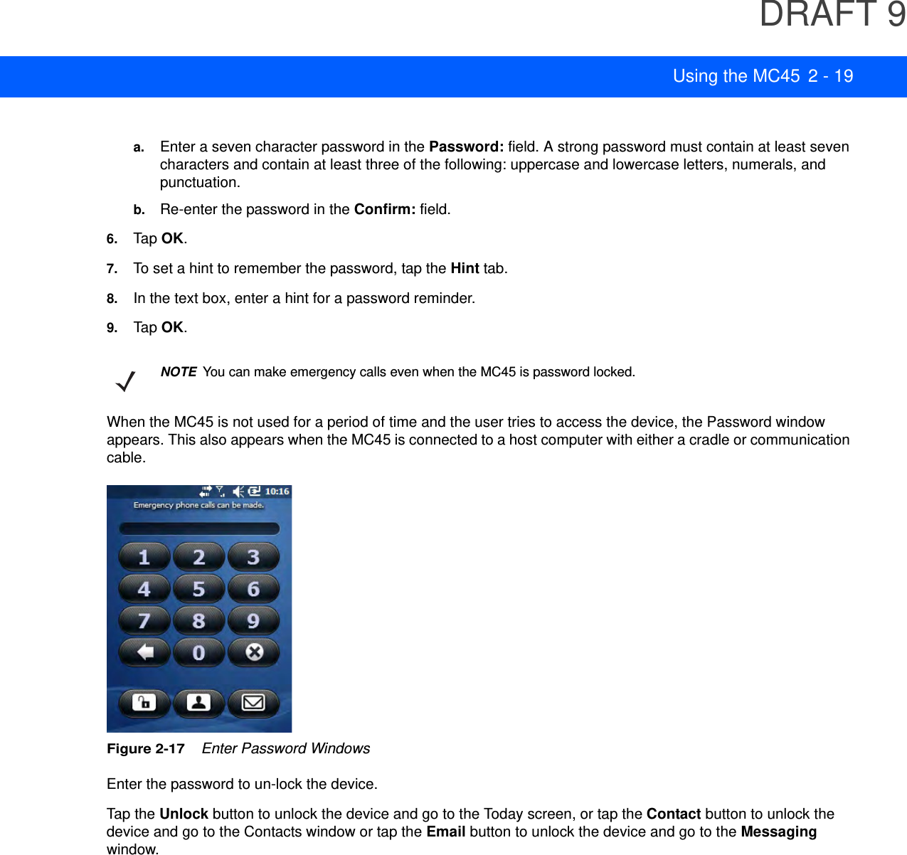 DRAFT 9Using the MC45 2 - 19a. Enter a seven character password in the Password: field. A strong password must contain at least seven characters and contain at least three of the following: uppercase and lowercase letters, numerals, and punctuation.b. Re-enter the password in the Confirm: field.6. Tap OK.7. To set a hint to remember the password, tap the Hint tab.8. In the text box, enter a hint for a password reminder.9. Tap OK.When the MC45 is not used for a period of time and the user tries to access the device, the Password window appears. This also appears when the MC45 is connected to a host computer with either a cradle or communication cable.Figure 2-17    Enter Password WindowsEnter the password to un-lock the device.Tap the Unlock button to unlock the device and go to the Today screen, or tap the Contact button to unlock the device and go to the Contacts window or tap the Email button to unlock the device and go to the Messaging window.NOTEYou can make emergency calls even when the MC45 is password locked.