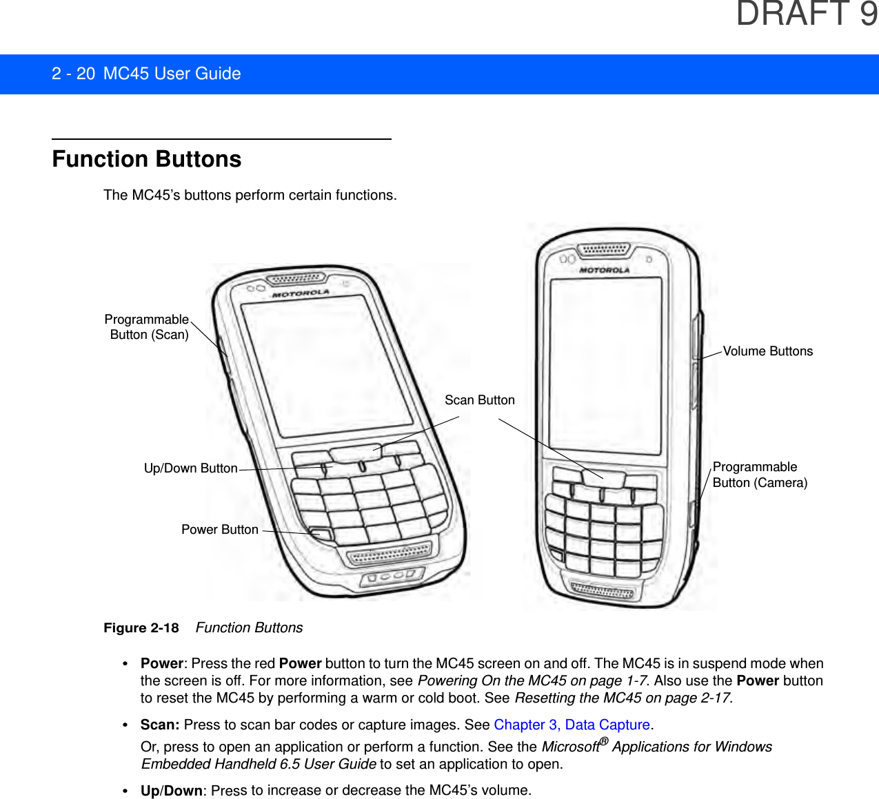 DRAFT 92 - 20 MC45 User GuideFunction ButtonsThe MC45’s buttons perform certain functions.Figure 2-18    Function Buttons•Power: Press the red Power button to turn the MC45 screen on and off. The MC45 is in suspend mode when the screen is off. For more information, see Powering On the MC45 on page 1-7. Also use the Power button to reset the MC45 by performing a warm or cold boot. See Resetting the MC45 on page 2-17.•Scan: Press to scan bar codes or capture images. See Chapter 3, Data Capture. Or, press to open an application or perform a function. See the Microsoft® Applications for Windows Embedded Handheld 6.5 User Guide to set an application to open.•Up/Down: Press to increase or decrease the MC45’s volume.Volume ButtonsProgrammable Button (Camera)Power ButtonProgrammableButton (Scan)Up/Down ButtonScan Button