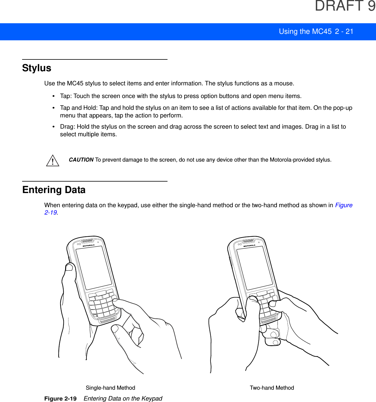 DRAFT 9Using the MC45 2 - 21StylusUse the MC45 stylus to select items and enter information. The stylus functions as a mouse.•Tap: Touch the screen once with the stylus to press option buttons and open menu items.•Tap and Hold: Tap and hold the stylus on an item to see a list of actions available for that item. On the pop-up menu that appears, tap the action to perform.•Drag: Hold the stylus on the screen and drag across the screen to select text and images. Drag in a list to select multiple items. Entering DataWhen entering data on the keypad, use either the single-hand method or the two-hand method as shown in Figure 2-19.Figure 2-19    Entering Data on the KeypadCAUTION To prevent damage to the screen, do not use any device other than the Motorola-provided stylus. Single-hand Method Two-hand Method