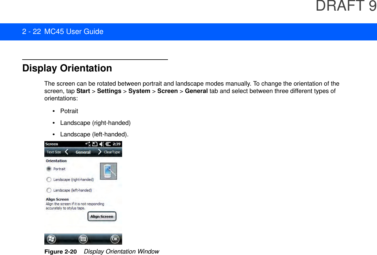 DRAFT 92 - 22 MC45 User GuideDisplay OrientationThe screen can be rotated between portrait and landscape modes manually. To change the orientation of the screen, tap Start &gt; Settings &gt; System &gt; Screen &gt; General tab and select between three different types of orientations:•Potrait•Landscape (right-handed)•Landscape (left-handed).Figure 2-20    Display Orientation Window