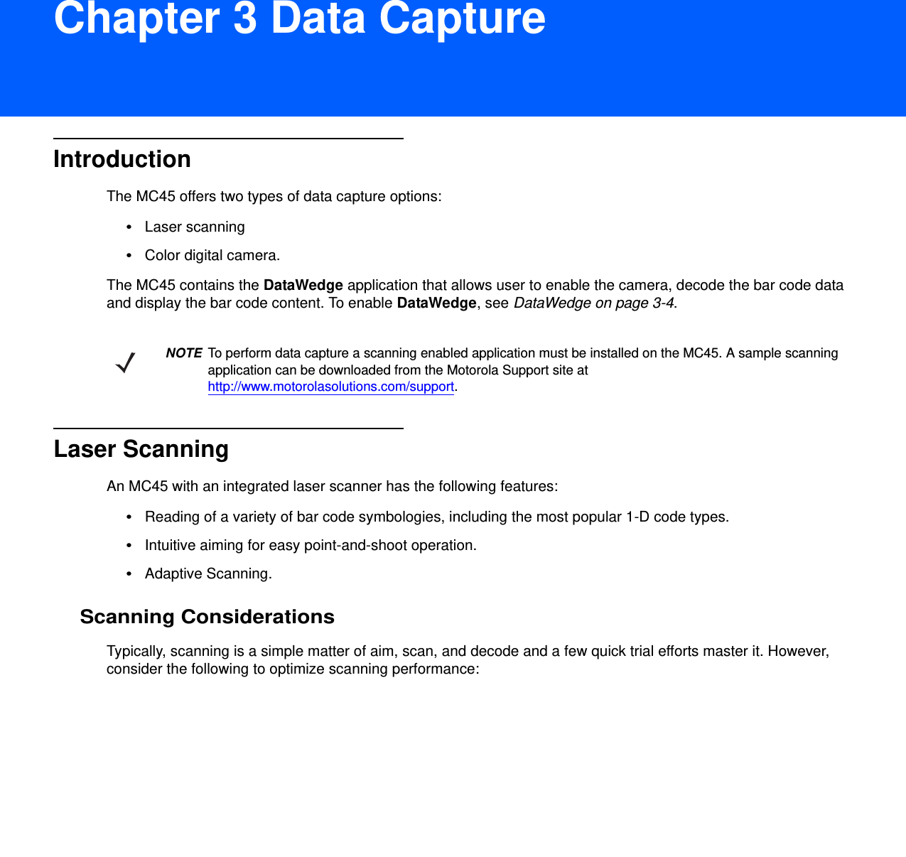 DRAFT 9Chapter 3 Data CaptureIntroductionThe MC45 offers two types of data capture options:•Laser scanning•Color digital camera.The MC45 contains the DataWedge application that allows user to enable the camera, decode the bar code data and display the bar code content. To enable DataWedge, see DataWedge on page 3-4.Laser ScanningAn MC45 with an integrated laser scanner has the following features:•Reading of a variety of bar code symbologies, including the most popular 1-D code types. •Intuitive aiming for easy point-and-shoot operation.•Adaptive Scanning.Scanning ConsiderationsTypically, scanning is a simple matter of aim, scan, and decode and a few quick trial efforts master it. However, consider the following to optimize scanning performance:NOTE To perform data capture a scanning enabled application must be installed on the MC45. A sample scanning application can be downloaded from the Motorola Support site at http://www.motorolasolutions.com/support.