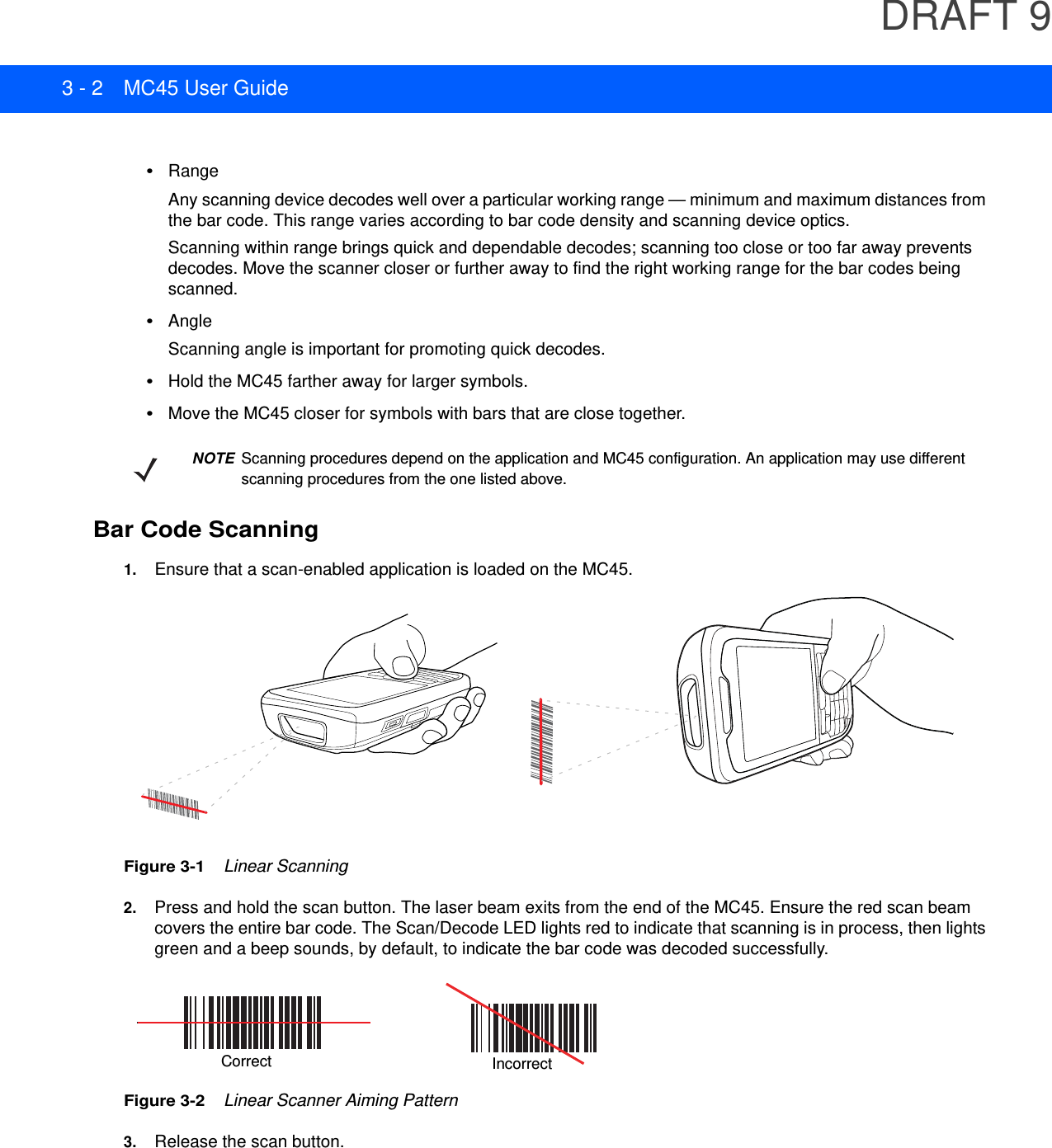 DRAFT 93 - 2 MC45 User Guide•RangeAny scanning device decodes well over a particular working range — minimum and maximum distances from the bar code. This range varies according to bar code density and scanning device optics.Scanning within range brings quick and dependable decodes; scanning too close or too far away prevents decodes. Move the scanner closer or further away to find the right working range for the bar codes being scanned. •AngleScanning angle is important for promoting quick decodes.•Hold the MC45 farther away for larger symbols.•Move the MC45 closer for symbols with bars that are close together.Bar Code Scanning1. Ensure that a scan-enabled application is loaded on the MC45.Figure 3-1    Linear Scanning2. Press and hold the scan button. The laser beam exits from the end of the MC45. Ensure the red scan beam covers the entire bar code. The Scan/Decode LED lights red to indicate that scanning is in process, then lights green and a beep sounds, by default, to indicate the bar code was decoded successfully.Figure 3-2    Linear Scanner Aiming Pattern3. Release the scan button.NOTE Scanning procedures depend on the application and MC45 configuration. An application may use different scanning procedures from the one listed above.Correct Incorrect