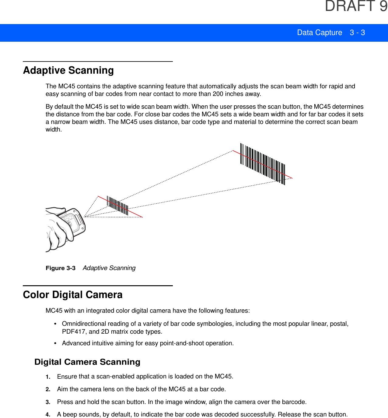 DRAFT 9Data Capture 3 - 3Adaptive ScanningThe MC45 contains the adaptive scanning feature that automatically adjusts the scan beam width for rapid and easy scanning of bar codes from near contact to more than 200 inches away.By default the MC45 is set to wide scan beam width. When the user presses the scan button, the MC45 determines the distance from the bar code. For close bar codes the MC45 sets a wide beam width and for far bar codes it sets a narrow beam width. The MC45 uses distance, bar code type and material to determine the correct scan beam width.Figure 3-3    Adaptive ScanningColor Digital CameraMC45 with an integrated color digital camera have the following features:•Omnidirectional reading of a variety of bar code symbologies, including the most popular linear, postal, PDF417, and 2D matrix code types.•Advanced intuitive aiming for easy point-and-shoot operation.Digital Camera Scanning1. Ensure that a scan-enabled application is loaded on the MC45.2. Aim the camera lens on the back of the MC45 at a bar code.3. Press and hold the scan button. In the image window, align the camera over the barcode.4. A beep sounds, by default, to indicate the bar code was decoded successfully. Release the scan button.