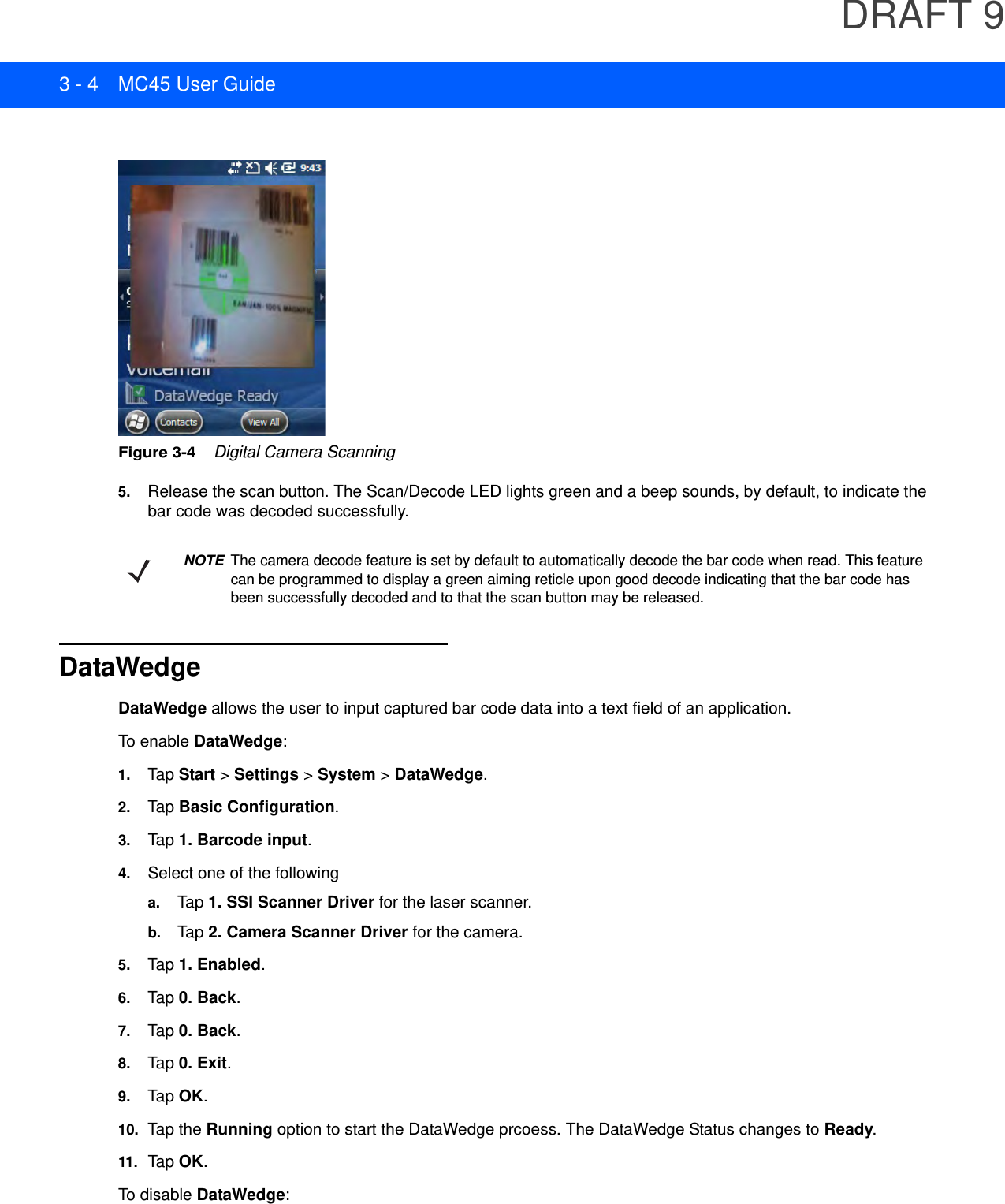 DRAFT 93 - 4 MC45 User GuideFigure 3-4    Digital Camera Scanning5. Release the scan button. The Scan/Decode LED lights green and a beep sounds, by default, to indicate the bar code was decoded successfully.DataWedgeDataWedge allows the user to input captured bar code data into a text field of an application.To enable DataWedge:1. Tap Start &gt; Settings &gt; System &gt; DataWedge.2. Tap Basic Configuration.3. Tap 1. Barcode input.4. Select one of the followinga. Tap 1. SSI Scanner Driver for the laser scanner.b. Tap 2. Camera Scanner Driver for the camera.5. Tap 1. Enabled.6. Tap 0. Back.7. Tap 0. Back.8. Tap 0. Exit.9. Tap OK.10. Tap the Running option to start the DataWedge prcoess. The DataWedge Status changes to Ready.11.Tap OK.To disable DataWedge:NOTE The camera decode feature is set by default to automatically decode the bar code when read. This feature can be programmed to display a green aiming reticle upon good decode indicating that the bar code has been successfully decoded and to that the scan button may be released.