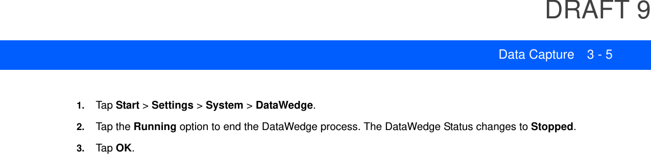 DRAFT 9Data Capture 3 - 51. Tap Start &gt; Settings &gt; System &gt; DataWedge.2. Tap the Running option to end the DataWedge process. The DataWedge Status changes to Stopped.3. Tap OK.