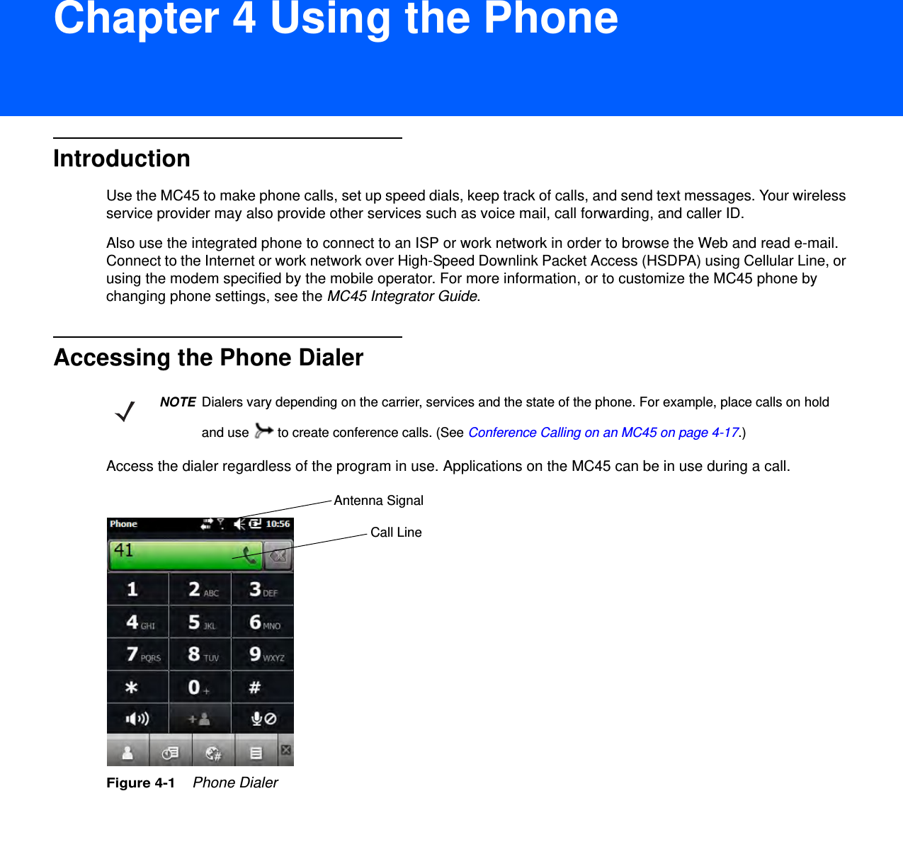 DRAFT 9Chapter 4 Using the PhoneIntroductionUse the MC45 to make phone calls, set up speed dials, keep track of calls, and send text messages. Your wireless service provider may also provide other services such as voice mail, call forwarding, and caller ID.Also use the integrated phone to connect to an ISP or work network in order to browse the Web and read e-mail. Connect to the Internet or work network over High-Speed Downlink Packet Access (HSDPA) using Cellular Line, or using the modem specified by the mobile operator. For more information, or to customize the MC45 phone by changing phone settings, see the MC45 Integrator Guide.Accessing the Phone DialerAccess the dialer regardless of the program in use. Applications on the MC45 can be in use during a call.Figure 4-1    Phone DialerNOTEDialers vary depending on the carrier, services and the state of the phone. For example, place calls on hold and use   to create conference calls. (See Conference Calling on an MC45 on page 4-17.)Antenna SignalCall Line