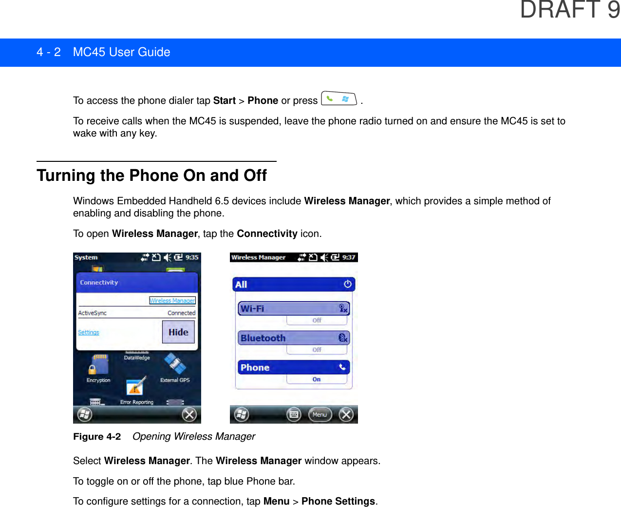 DRAFT 94 - 2 MC45 User GuideTo access the phone dialer tap Start &gt; Phone or press  .To receive calls when the MC45 is suspended, leave the phone radio turned on and ensure the MC45 is set to wake with any key.Turning the Phone On and OffWindows Embedded Handheld 6.5 devices include Wireless Manager, which provides a simple method of enabling and disabling the phone.To open Wireless Manager, tap the Connectivity icon.Figure 4-2    Opening Wireless ManagerSelect Wireless Manager. The Wireless Manager window appears.To toggle on or off the phone, tap blue Phone bar.To configure settings for a connection, tap Menu &gt; Phone Settings.