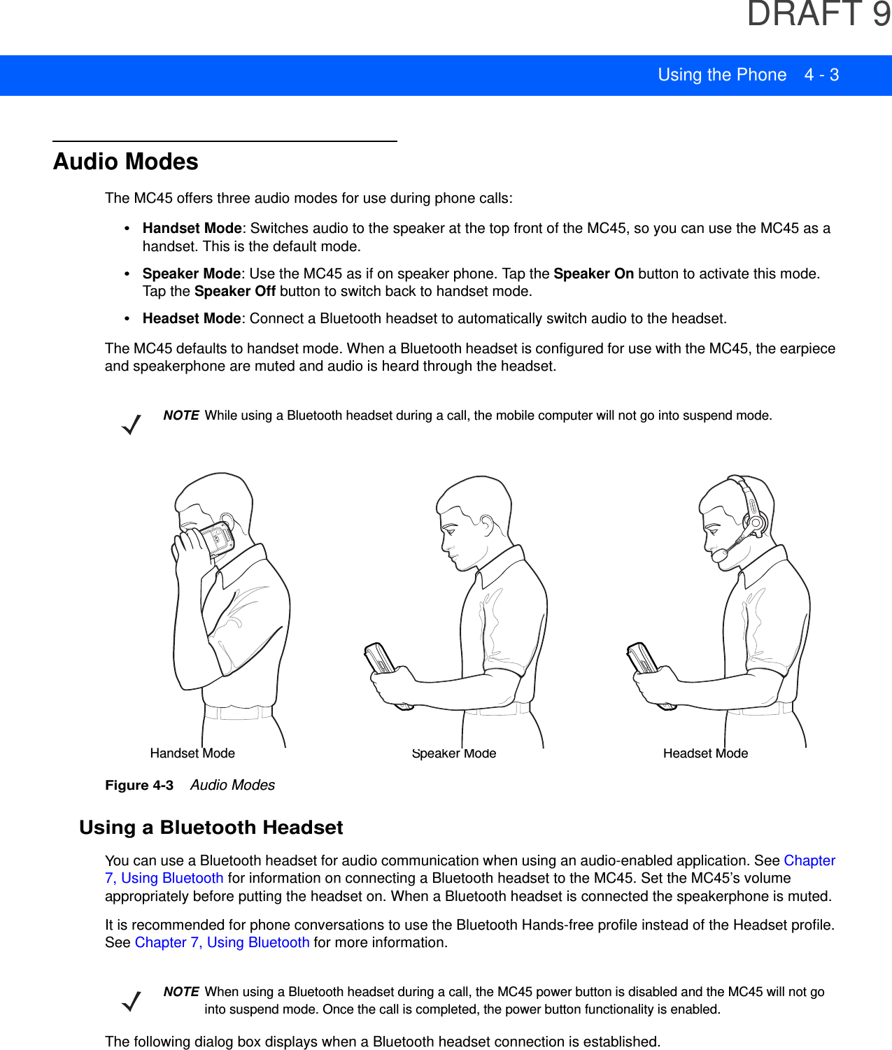 DRAFT 9Using the Phone 4 - 3Audio ModesThe MC45 offers three audio modes for use during phone calls:•Handset Mode: Switches audio to the speaker at the top front of the MC45, so you can use the MC45 as a handset. This is the default mode.•Speaker Mode: Use the MC45 as if on speaker phone. Tap the Speaker On button to activate this mode. Tap the Speaker Off button to switch back to handset mode.•Headset Mode: Connect a Bluetooth headset to automatically switch audio to the headset.The MC45 defaults to handset mode. When a Bluetooth headset is configured for use with the MC45, the earpiece and speakerphone are muted and audio is heard through the headset.Figure 4-3    Audio ModesUsing a Bluetooth HeadsetYou can use a Bluetooth headset for audio communication when using an audio-enabled application. See Chapter 7, Using Bluetooth for information on connecting a Bluetooth headset to the MC45. Set the MC45’s volume appropriately before putting the headset on. When a Bluetooth headset is connected the speakerphone is muted.It is recommended for phone conversations to use the Bluetooth Hands-free profile instead of the Headset profile. See Chapter 7, Using Bluetooth for more information.The following dialog box displays when a Bluetooth headset connection is established.NOTE While using a Bluetooth headset during a call, the mobile computer will not go into suspend mode.Headset ModeHandset Mode Speaker ModeNOTE When using a Bluetooth headset during a call, the MC45 power button is disabled and the MC45 will not go into suspend mode. Once the call is completed, the power button functionality is enabled.