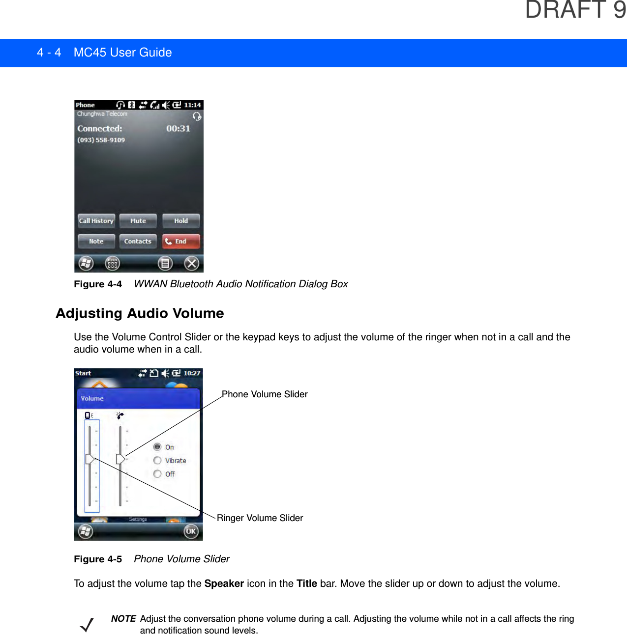 DRAFT 94 - 4 MC45 User GuideFigure 4-4    WWAN Bluetooth Audio Notification Dialog BoxAdjusting Audio VolumeUse the Volume Control Slider or the keypad keys to adjust the volume of the ringer when not in a call and the audio volume when in a call.Figure 4-5    Phone Volume SliderTo adjust the volume tap the Speaker icon in the Title bar. Move the slider up or down to adjust the volume.Phone Volume SliderRinger Volume SliderNOTEAdjust the conversation phone volume during a call. Adjusting the volume while not in a call affects the ring and notification sound levels.