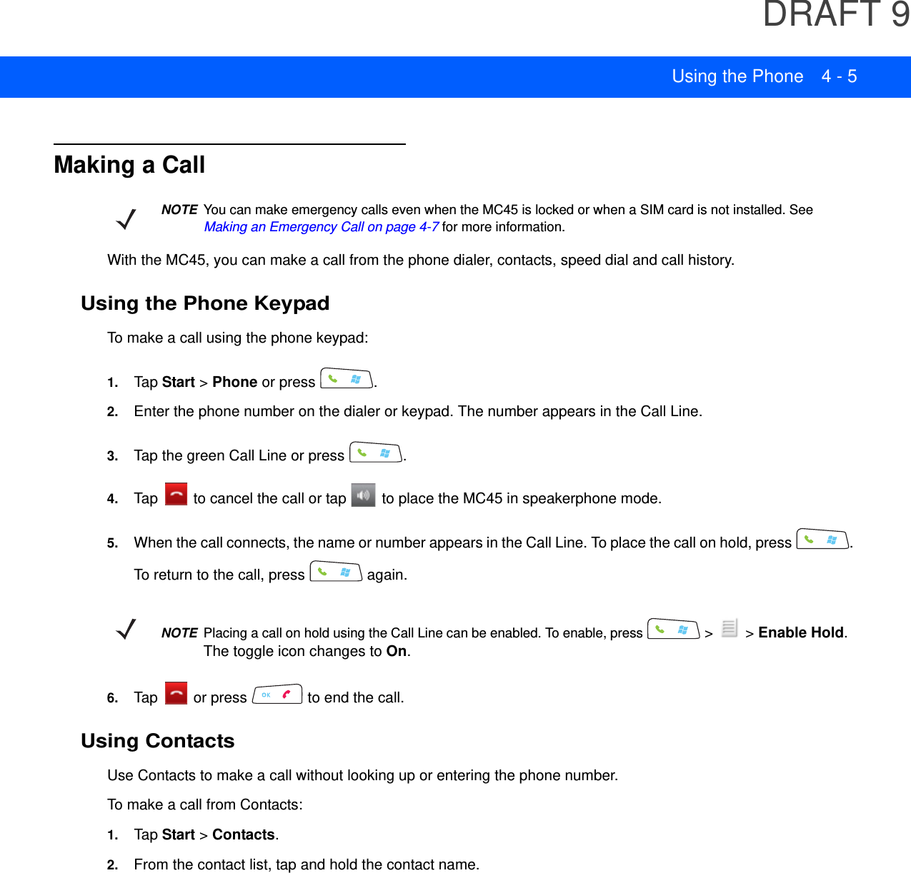 DRAFT 9Using the Phone 4 - 5Making a CallWith the MC45, you can make a call from the phone dialer, contacts, speed dial and call history.Using the Phone KeypadTo make a call using the phone keypad:1. Tap Start &gt; Phone or press  .2. Enter the phone number on the dialer or keypad. The number appears in the Call Line.3. Tap the green Call Line or press  .4. Tap   to cancel the call or tap   to place the MC45 in speakerphone mode.5. When the call connects, the name or number appears in the Call Line. To place the call on hold, press  . To return to the call, press   again.6. Tap   or press   to end the call.Using ContactsUse Contacts to make a call without looking up or entering the phone number.To make a call from Contacts:1. Tap Start &gt; Contacts.2. From the contact list, tap and hold the contact name.NOTEYou can make emergency calls even when the MC45 is locked or when a SIM card is not installed. See Making an Emergency Call on page 4-7 for more information.NOTEPlacing a call on hold using the Call Line can be enabled. To enable, press   &gt;   &gt; Enable Hold. The toggle icon changes to On.