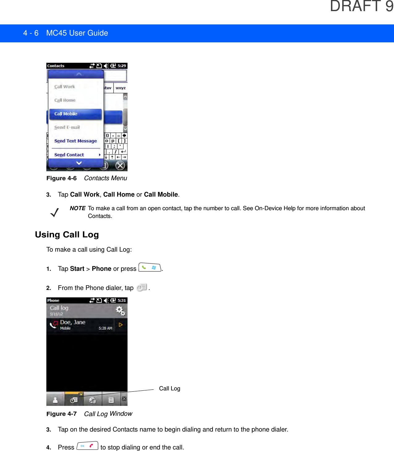 DRAFT 94 - 6 MC45 User GuideFigure 4-6    Contacts Menu3. Tap Call Work, Call Home or Call Mobile.Using Call LogTo make a call using Call Log:1. Tap Start &gt; Phone or press  .2. From the Phone dialer, tap  .Figure 4-7    Call Log Window3. Tap on the desired Contacts name to begin dialing and return to the phone dialer.4. Press   to stop dialing or end the call.NOTETo make a call from an open contact, tap the number to call. See On-Device Help for more information about Contacts.Call Log