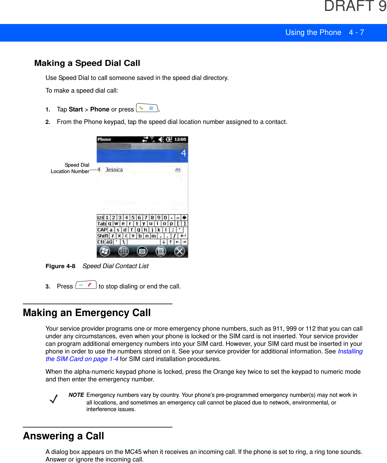 DRAFT 9Using the Phone 4 - 7Making a Speed Dial CallUse Speed Dial to call someone saved in the speed dial directory. To make a speed dial call:1. Tap Start &gt; Phone or press  .2. From the Phone keypad, tap the speed dial location number assigned to a contact.Figure 4-8    Speed Dial Contact List3. Press   to stop dialing or end the call.Making an Emergency CallYour service provider programs one or more emergency phone numbers, such as 911, 999 or 112 that you can call under any circumstances, even when your phone is locked or the SIM card is not inserted. Your service provider can program additional emergency numbers into your SIM card. However, your SIM card must be inserted in your phone in order to use the numbers stored on it. See your service provider for additional information. See Installing the SIM Card on page 1-4 for SIM card installation procedures.When the alpha-numeric keypad phone is locked, press the Orange key twice to set the keypad to numeric mode and then enter the emergency number.Answering a CallA dialog box appears on the MC45 when it receives an incoming call. If the phone is set to ring, a ring tone sounds. Answer or ignore the incoming call.Speed DialLocation NumberNOTEEmergency numbers vary by country. Your phone’s pre-programmed emergency number(s) may not work in all locations, and sometimes an emergency call cannot be placed due to network, environmental, or interference issues.