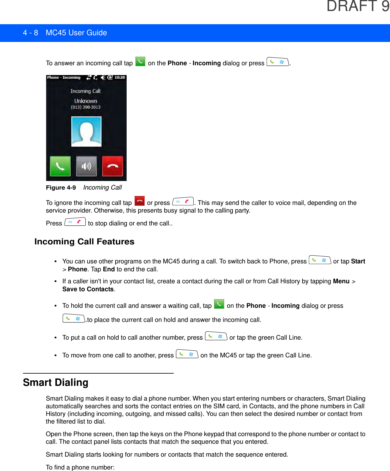 DRAFT 94 - 8 MC45 User GuideTo answer an incoming call tap   on the Phone - Incoming dialog or press  .Figure 4-9    Incoming CallTo ignore the incoming call tap   or press  . This may send the caller to voice mail, depending on the service provider. Otherwise, this presents busy signal to the calling party.Press   to stop dialing or end the call..Incoming Call Features•You can use other programs on the MC45 during a call. To switch back to Phone, press   or tap Start &gt; Phone. Tap End to end the call.•If a caller isn&apos;t in your contact list, create a contact during the call or from Call History by tapping Menu &gt; Save to Contacts.•To hold the current call and answer a waiting call, tap   on the Phone - Incoming dialog or press .to place the current call on hold and answer the incoming call.•To put a call on hold to call another number, press   or tap the green Call Line.•To move from one call to another, press   on the MC45 or tap the green Call Line.Smart DialingSmart Dialing makes it easy to dial a phone number. When you start entering numbers or characters, Smart Dialing automatically searches and sorts the contact entries on the SIM card, in Contacts, and the phone numbers in Call History (including incoming, outgoing, and missed calls). You can then select the desired number or contact from the filtered list to dial.Open the Phone screen, then tap the keys on the Phone keypad that correspond to the phone number or contact to call. The contact panel lists contacts that match the sequence that you entered.Smart Dialing starts looking for numbers or contacts that match the sequence entered.To find a phone number: