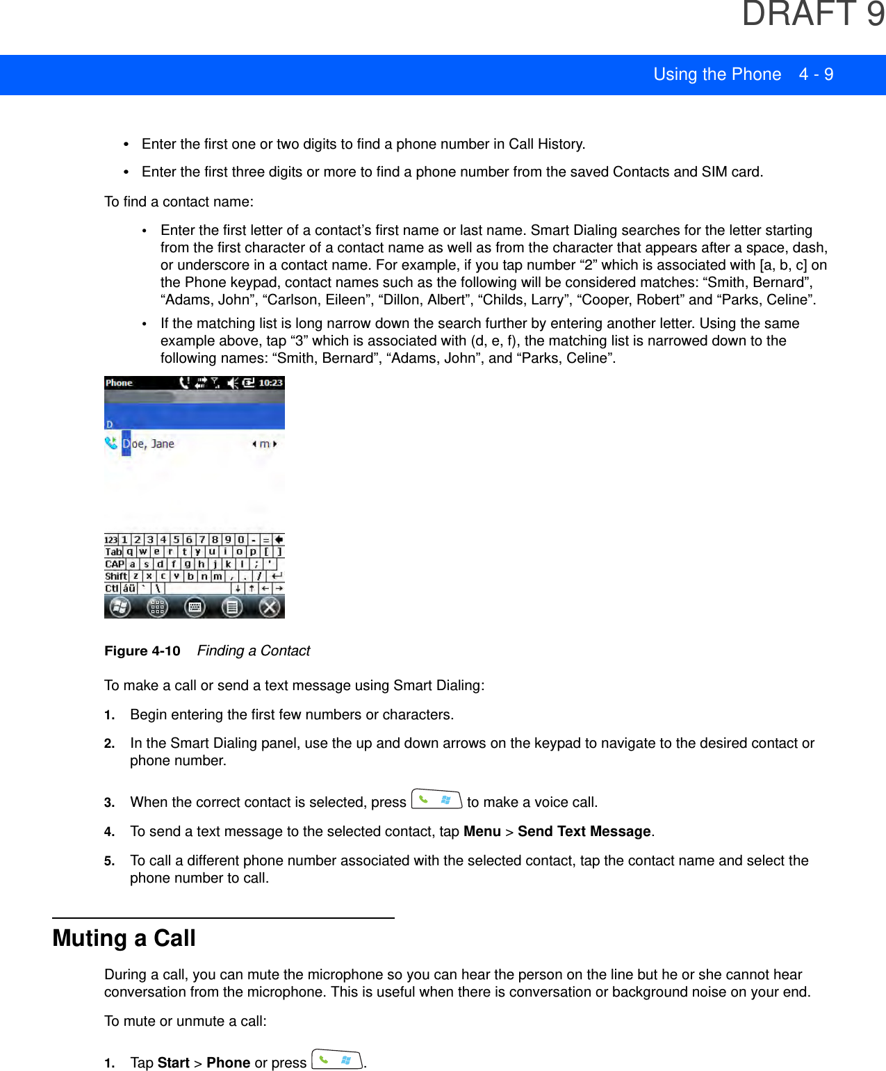 DRAFT 9Using the Phone 4 - 9•Enter the first one or two digits to find a phone number in Call History.•Enter the first three digits or more to find a phone number from the saved Contacts and SIM card.To find a contact name:•Enter the first letter of a contact’s first name or last name. Smart Dialing searches for the letter starting from the first character of a contact name as well as from the character that appears after a space, dash, or underscore in a contact name. For example, if you tap number “2” which is associated with [a, b, c] on the Phone keypad, contact names such as the following will be considered matches: “Smith, Bernard”, “Adams, John”, “Carlson, Eileen”, “Dillon, Albert”, “Childs, Larry”, “Cooper, Robert” and “Parks, Celine”.•If the matching list is long narrow down the search further by entering another letter. Using the same example above, tap “3” which is associated with (d, e, f), the matching list is narrowed down to the following names: “Smith, Bernard”, “Adams, John”, and “Parks, Celine”.Figure 4-10    Finding a ContactTo make a call or send a text message using Smart Dialing:1. Begin entering the first few numbers or characters.2. In the Smart Dialing panel, use the up and down arrows on the keypad to navigate to the desired contact or phone number.3. When the correct contact is selected, press   to make a voice call.4. To send a text message to the selected contact, tap Menu &gt; Send Text Message.5. To call a different phone number associated with the selected contact, tap the contact name and select the phone number to call.Muting a CallDuring a call, you can mute the microphone so you can hear the person on the line but he or she cannot hear conversation from the microphone. This is useful when there is conversation or background noise on your end.To mute or unmute a call:1. Tap Start &gt; Phone or press  .