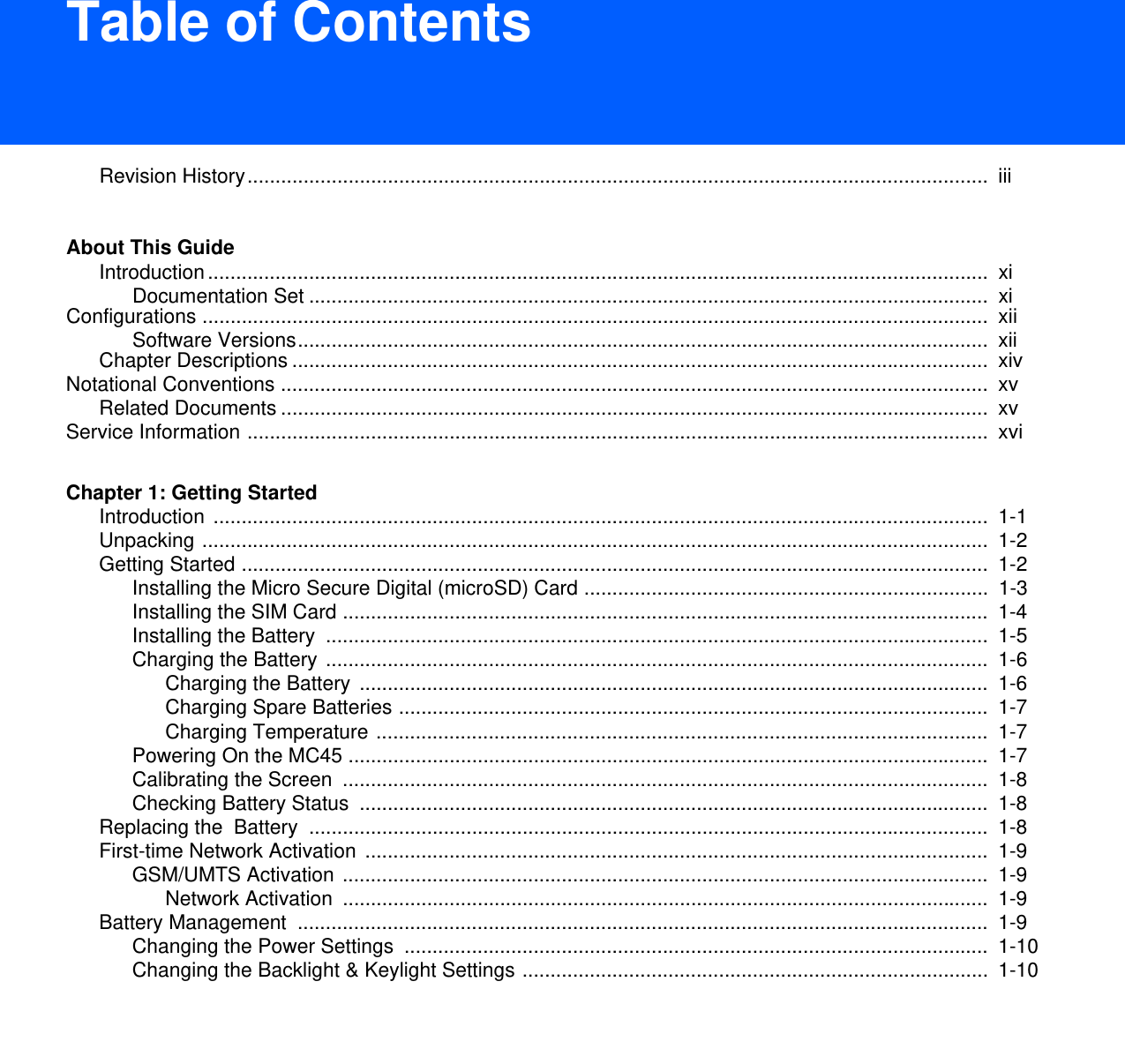 DRAFT 9Table of ContentsRevision History....................................................................................................................................  iiiAbout This GuideIntroduction...........................................................................................................................................  xiDocumentation Set .........................................................................................................................  xiConfigurations ............................................................................................................................................  xiiSoftware Versions...........................................................................................................................  xiiChapter Descriptions ............................................................................................................................  xivNotational Conventions ..............................................................................................................................  xvRelated Documents ..............................................................................................................................  xvService Information ....................................................................................................................................  xviChapter 1: Getting StartedIntroduction ..........................................................................................................................................  1-1Unpacking ............................................................................................................................................  1-2Getting Started .....................................................................................................................................  1-2Installing the Micro Secure Digital (microSD) Card ........................................................................  1-3Installing the SIM Card ...................................................................................................................  1-4Installing the Battery  ......................................................................................................................  1-5Charging the Battery ......................................................................................................................  1-6Charging the Battery ................................................................................................................  1-6Charging Spare Batteries .........................................................................................................  1-7Charging Temperature .............................................................................................................  1-7Powering On the MC45 ..................................................................................................................  1-7Calibrating the Screen  ...................................................................................................................  1-8Checking Battery Status  ................................................................................................................  1-8Replacing the  Battery  .........................................................................................................................  1-8First-time Network Activation ...............................................................................................................  1-9GSM/UMTS Activation ...................................................................................................................  1-9Network Activation  ...................................................................................................................  1-9Battery Management  ...........................................................................................................................  1-9Changing the Power Settings  ........................................................................................................  1-10Changing the Backlight &amp; Keylight Settings ...................................................................................  1-10