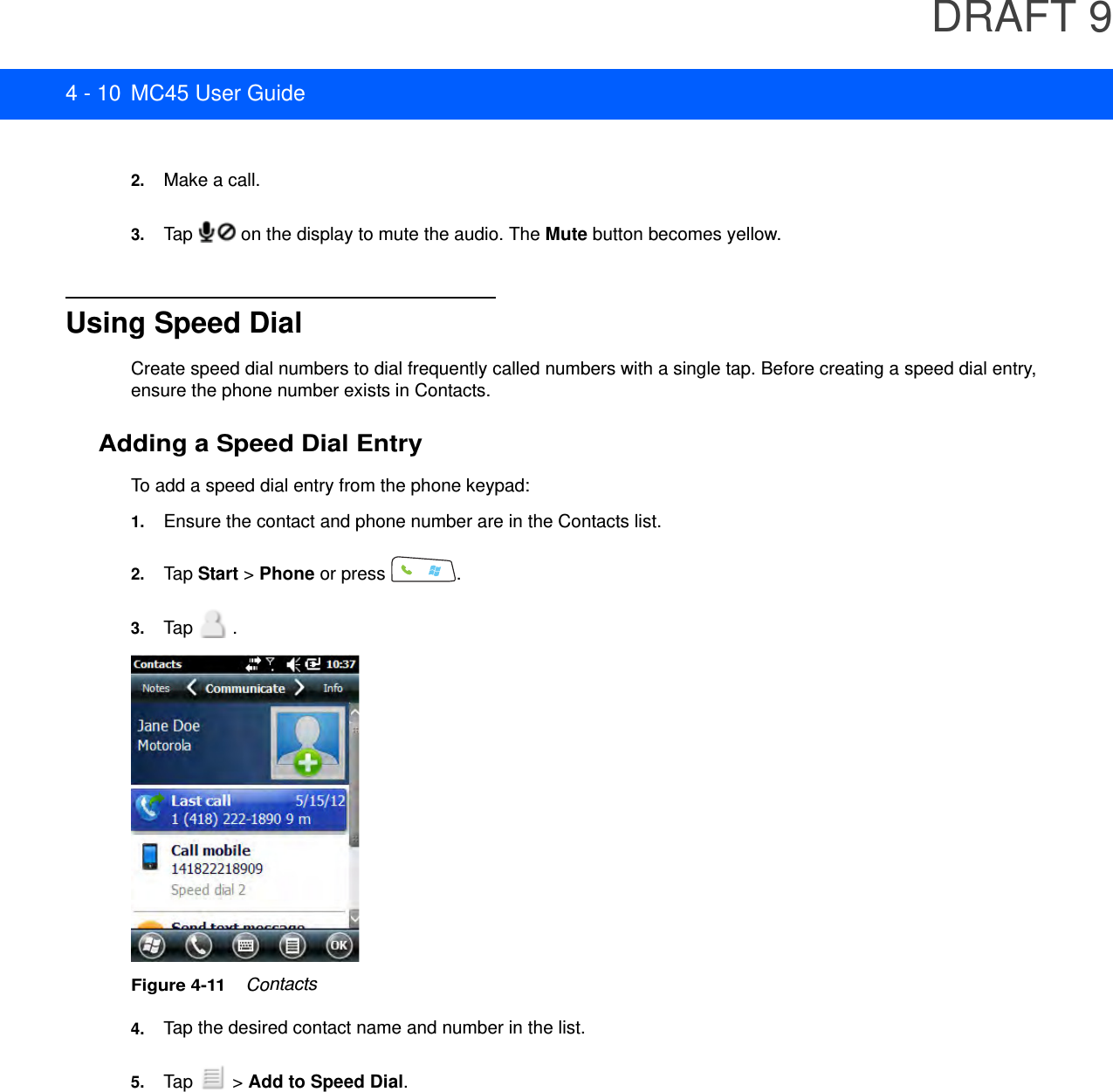 DRAFT 94 - 10 MC45 User Guide2. Make a call.3. Tap   on the display to mute the audio. The Mute button becomes yellow.Using Speed DialCreate speed dial numbers to dial frequently called numbers with a single tap. Before creating a speed dial entry, ensure the phone number exists in Contacts.Adding a Speed Dial EntryTo add a speed dial entry from the phone keypad:1. Ensure the contact and phone number are in the Contacts list.2. Tap Start &gt; Phone or press  .3. Tap  .Figure 4-11    Contacts4. Tap the desired contact name and number in the list.5. Tap   &gt; Add to Speed Dial.