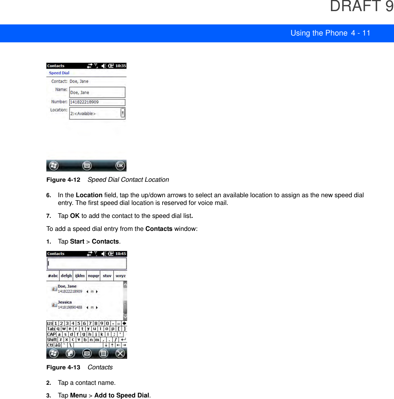 DRAFT 9Using the Phone 4 - 11Figure 4-12    Speed Dial Contact Location6. In the Location field, tap the up/down arrows to select an available location to assign as the new speed dial entry. The first speed dial location is reserved for voice mail.7. Tap OK to add the contact to the speed dial list.To add a speed dial entry from the Contacts window:1. Tap Start &gt; Contacts.Figure 4-13    Contacts2. Tap a contact name.3. Tap Menu &gt; Add to Speed Dial.