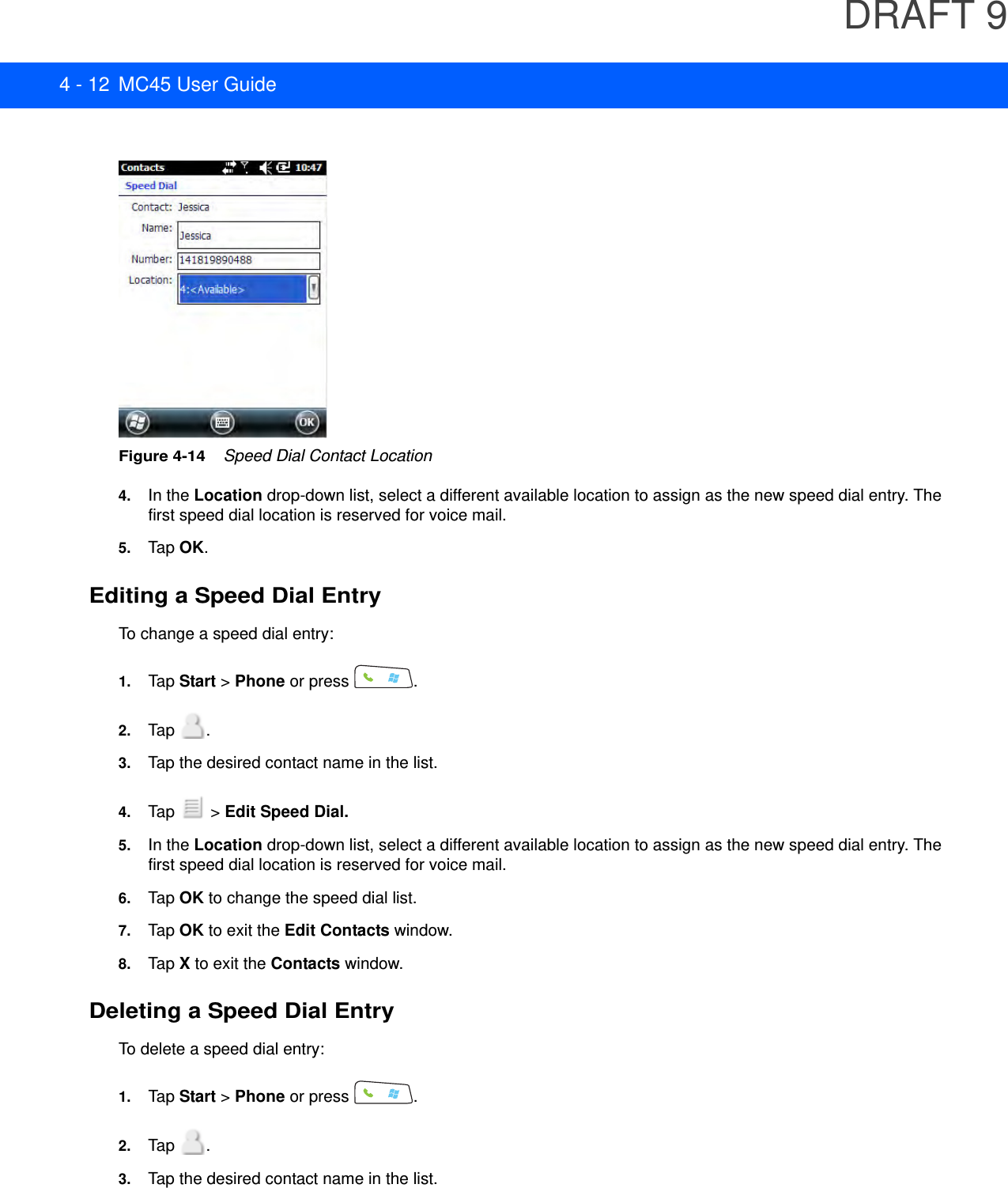 DRAFT 94 - 12 MC45 User GuideFigure 4-14    Speed Dial Contact Location4. In the Location drop-down list, select a different available location to assign as the new speed dial entry. The first speed dial location is reserved for voice mail.5. Tap OK.Editing a Speed Dial EntryTo change a speed dial entry:1. Tap Start &gt; Phone or press  .2. Tap .3. Tap the desired contact name in the list.4. Tap  &gt; Edit Speed Dial.5. In the Location drop-down list, select a different available location to assign as the new speed dial entry. The first speed dial location is reserved for voice mail.6. Tap OK to change the speed dial list.7. Tap OK to exit the Edit Contacts window.8. Tap X to exit the Contacts window.Deleting a Speed Dial EntryTo delete a speed dial entry:1. Tap Start &gt; Phone or press  .2. Tap .3. Tap the desired contact name in the list.