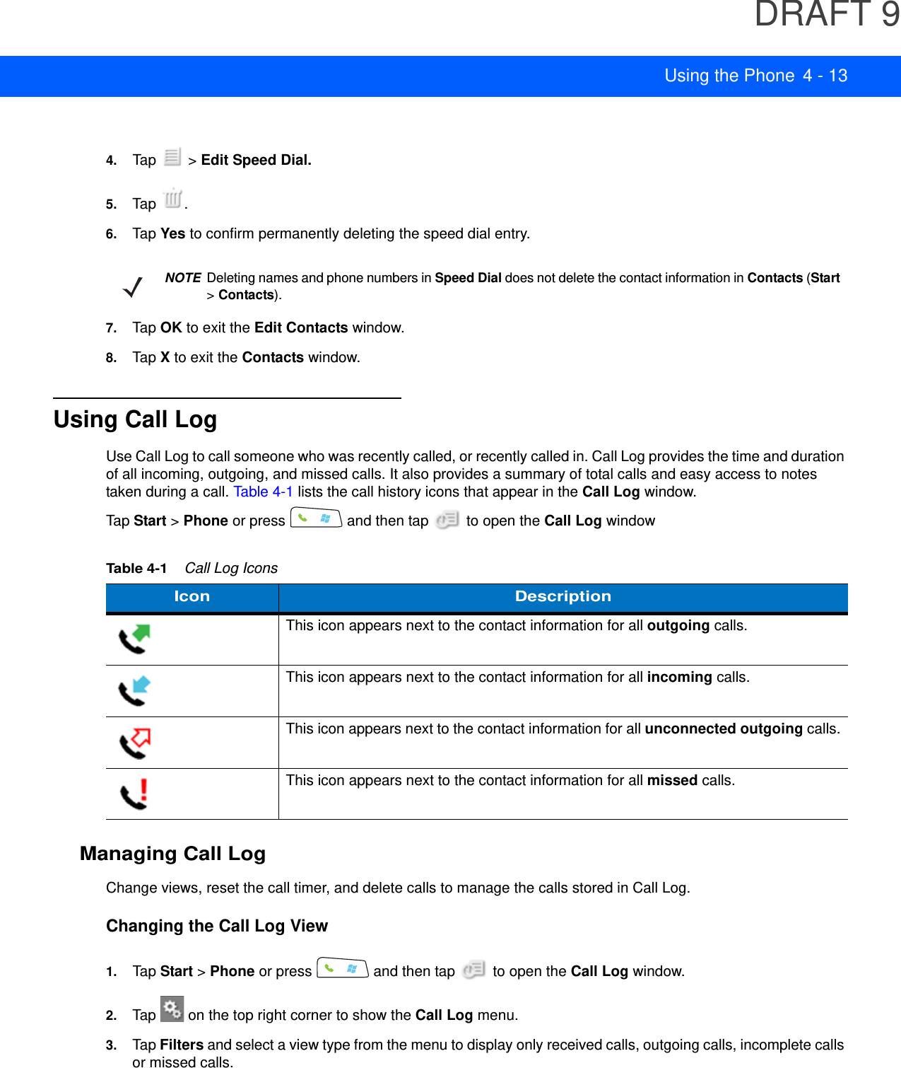 DRAFT 9Using the Phone 4 - 134. Tap  &gt; Edit Speed Dial.5. Tap .6. Tap Yes to confirm permanently deleting the speed dial entry.7. Tap OK to exit the Edit Contacts window.8. Tap X to exit the Contacts window.Using Call LogUse Call Log to call someone who was recently called, or recently called in. Call Log provides the time and duration of all incoming, outgoing, and missed calls. It also provides a summary of total calls and easy access to notes taken during a call. Table 4-1 lists the call history icons that appear in the Call Log window.Tap Start &gt; Phone or press   and then tap   to open the Call Log windowManaging Call LogChange views, reset the call timer, and delete calls to manage the calls stored in Call Log.Changing the Call Log View1. Tap Start &gt; Phone or press   and then tap   to open the Call Log window.2. Tap   on the top right corner to show the Call Log menu.3. Tap Filters and select a view type from the menu to display only received calls, outgoing calls, incomplete calls or missed calls.NOTE Deleting names and phone numbers in Speed Dial does not delete the contact information in Contacts (Start &gt; Contacts).Table 4-1    Call Log IconsIcon DescriptionThis icon appears next to the contact information for all outgoing calls. This icon appears next to the contact information for all incoming calls.This icon appears next to the contact information for all unconnected outgoing calls.This icon appears next to the contact information for all missed calls.
