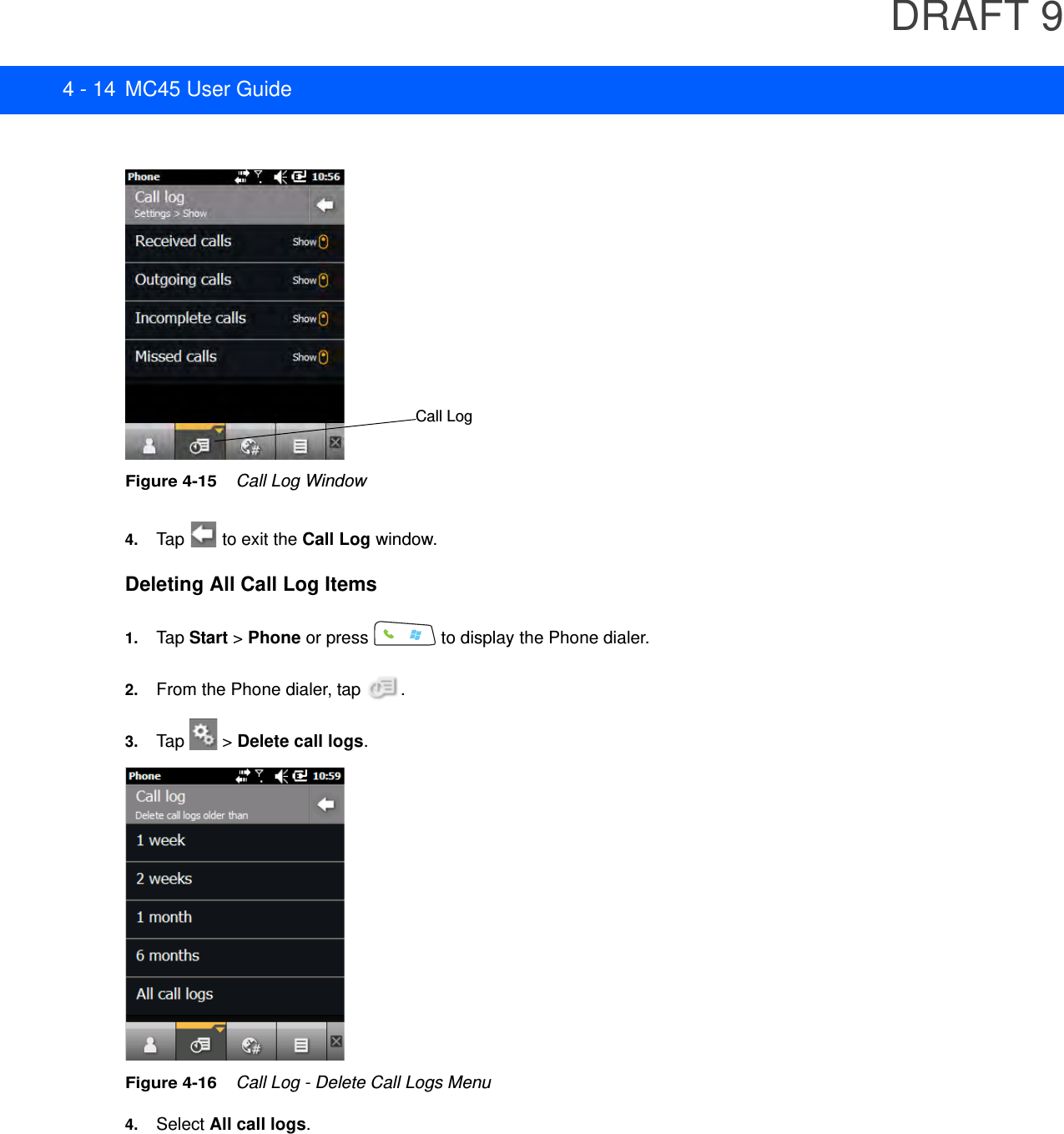 DRAFT 94 - 14 MC45 User GuideFigure 4-15    Call Log Window4. Tap   to exit the Call Log window.Deleting All Call Log Items1. Tap Start &gt; Phone or press   to display the Phone dialer.2. From the Phone dialer, tap  .3. Tap   &gt; Delete call logs.Figure 4-16    Call Log - Delete Call Logs Menu4. Select All call logs.Call Log