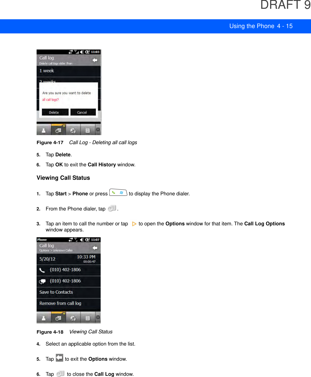 DRAFT 9Using the Phone 4 - 15Figure 4-17    Call Log - Deleting all call logs5. Tap Delete.6. Tap OK to exit the Call History window.Viewing Call Status1. Tap Start &gt; Phone or press   to display the Phone dialer.2. From the Phone dialer, tap  .3. Tap an item to call the number or tap   to open the Options window for that item. The Call Log Options window appears.Figure 4-18    Viewing Call Status4. Select an applicable option from the list.5. Tap   to exit the Options window.6. Tap   to close the Call Log window.