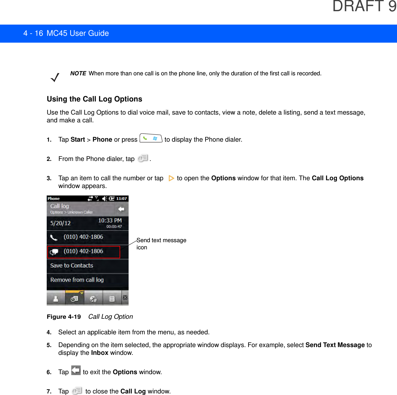 DRAFT 94 - 16 MC45 User GuideUsing the Call Log OptionsUse the Call Log Options to dial voice mail, save to contacts, view a note, delete a listing, send a text message, and make a call.1. Tap Start &gt; Phone or press   to display the Phone dialer.2. From the Phone dialer, tap  .3. Tap an item to call the number or tap   to open the Options window for that item. The Call Log Options window appears.Figure 4-19    Call Log Option4. Select an applicable item from the menu, as needed.5. Depending on the item selected, the appropriate window displays. For example, select Send Text Message to display the Inbox window.6. Tap   to exit the Options window.7. Tap   to close the Call Log window.NOTEWhen more than one call is on the phone line, only the duration of the first call is recorded.Send text message icon