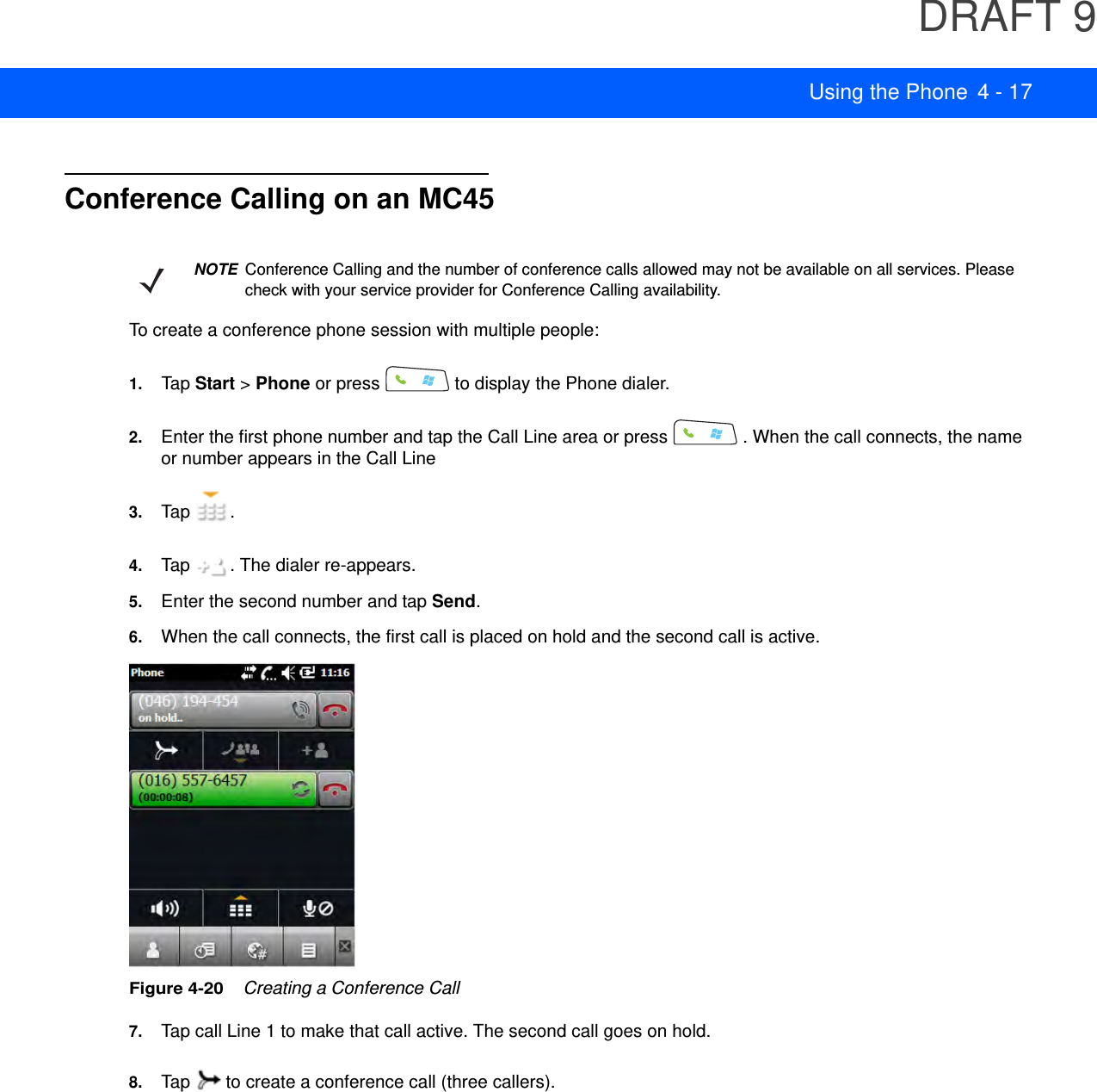 DRAFT 9Using the Phone 4 - 17Conference Calling on an MC45To create a conference phone session with multiple people:1. Tap Start &gt; Phone or press   to display the Phone dialer.2. Enter the first phone number and tap the Call Line area or press   . When the call connects, the name or number appears in the Call Line3. Tap .4. Tap  . The dialer re-appears.5. Enter the second number and tap Send.6. When the call connects, the first call is placed on hold and the second call is active.Figure 4-20    Creating a Conference Call7. Tap call Line 1 to make that call active. The second call goes on hold.8. Tap   to create a conference call (three callers).NOTEConference Calling and the number of conference calls allowed may not be available on all services. Please check with your service provider for Conference Calling availability.