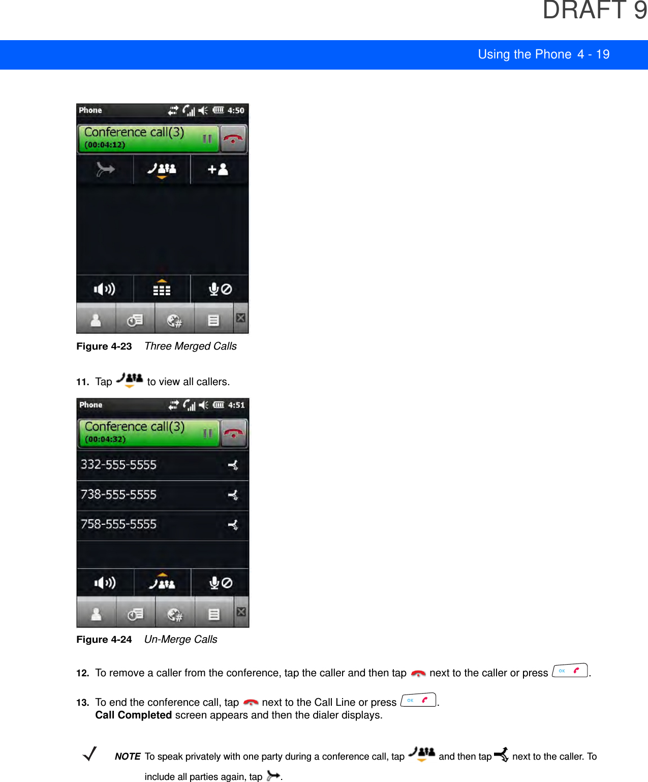 DRAFT 9Using the Phone 4 - 19Figure 4-23    Three Merged Calls11. Tap   to view all callers.Figure 4-24    Un-Merge Calls12. To remove a caller from the conference, tap the caller and then tap   next to the caller or press  .13. To end the conference call, tap   next to the Call Line or press  .Call Completed screen appears and then the dialer displays.NOTETo speak privately with one party during a conference call, tap   and then tap  next to the caller. To include all parties again, tap  .