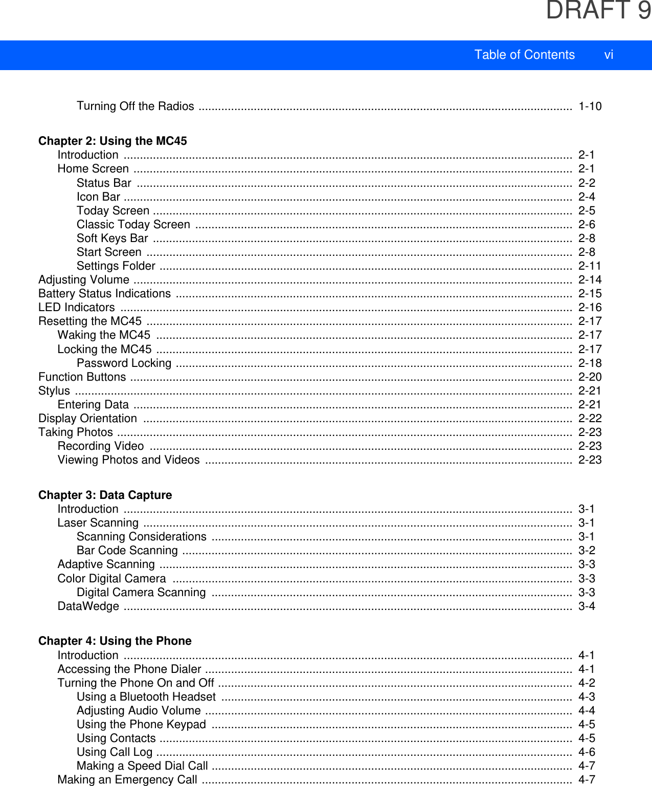 DRAFT 9Table of Contents viTurning Off the Radios ...................................................................................................................  1-10Chapter 2: Using the MC45Introduction ..........................................................................................................................................  2-1Home Screen .......................................................................................................................................  2-1Status Bar  ......................................................................................................................................  2-2Icon Bar ..........................................................................................................................................  2-4Today Screen .................................................................................................................................  2-5Classic Today Screen ....................................................................................................................  2-6Soft Keys Bar .................................................................................................................................  2-8Start Screen ...................................................................................................................................  2-8Settings Folder ...............................................................................................................................  2-11Adjusting Volume .......................................................................................................................................  2-14Battery Status Indications ..........................................................................................................................  2-15LED Indicators  ...........................................................................................................................................  2-16Resetting the MC45 ...................................................................................................................................  2-17Waking the MC45  ................................................................................................................................  2-17Locking the MC45 ................................................................................................................................  2-17Password Locking ..........................................................................................................................  2-18Function Buttons ........................................................................................................................................  2-20Stylus .........................................................................................................................................................  2-21Entering Data .......................................................................................................................................  2-21Display Orientation  ....................................................................................................................................  2-22Taking Photos ............................................................................................................................................  2-23Recording Video  ..................................................................................................................................  2-23Viewing Photos and Videos .................................................................................................................  2-23Chapter 3: Data CaptureIntroduction ..........................................................................................................................................  3-1Laser Scanning ....................................................................................................................................  3-1Scanning Considerations ...............................................................................................................  3-1Bar Code Scanning ........................................................................................................................  3-2Adaptive Scanning ...............................................................................................................................  3-3Color Digital Camera  ...........................................................................................................................  3-3Digital Camera Scanning  ...............................................................................................................  3-3DataWedge ..........................................................................................................................................  3-4Chapter 4: Using the PhoneIntroduction ..........................................................................................................................................  4-1Accessing the Phone Dialer .................................................................................................................  4-1Turning the Phone On and Off .............................................................................................................  4-2Using a Bluetooth Headset  ............................................................................................................  4-3Adjusting Audio Volume .................................................................................................................  4-4Using the Phone Keypad  ...............................................................................................................  4-5Using Contacts ...............................................................................................................................  4-5Using Call Log ................................................................................................................................  4-6Making a Speed Dial Call ...............................................................................................................  4-7Making an Emergency Call ..................................................................................................................  4-7