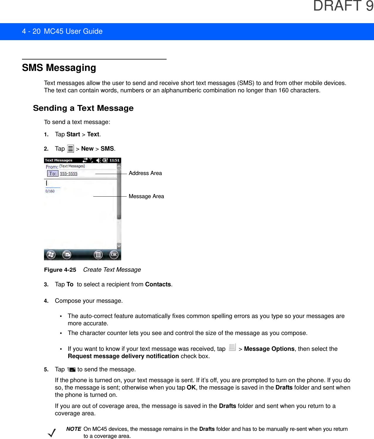 DRAFT 94 - 20 MC45 User GuideSMS MessagingText messages allow the user to send and receive short text messages (SMS) to and from other mobile devices. The text can contain words, numbers or an alphanumberic combination no longer than 160 characters.Sending a Text MessageTo send a text message:1. Tap Start &gt; Text.2. Tap  &gt; New &gt; SMS.Figure 4-25    Create Text Message3. Tap To  to select a recipient from Contacts.4. Compose your message.•The auto-correct feature automatically fixes common spelling errors as you type so your messages are more accurate.•The character counter lets you see and control the size of the message as you compose.•If you want to know if your text message was received, tap   &gt; Message Options, then select the Request message delivery notification check box.5. Tap   to send the message.If the phone is turned on, your text message is sent. If it’s off, you are prompted to turn on the phone. If you do so, the message is sent; otherwise when you tap OK, the message is saved in the Drafts folder and sent when the phone is turned on.If you are out of coverage area, the message is saved in the Drafts folder and sent when you return to a coverage area.Address AreaMessage AreaNOTEOn MC45 devices, the message remains in the Drafts folder and has to be manually re-sent when you return to a coverage area.