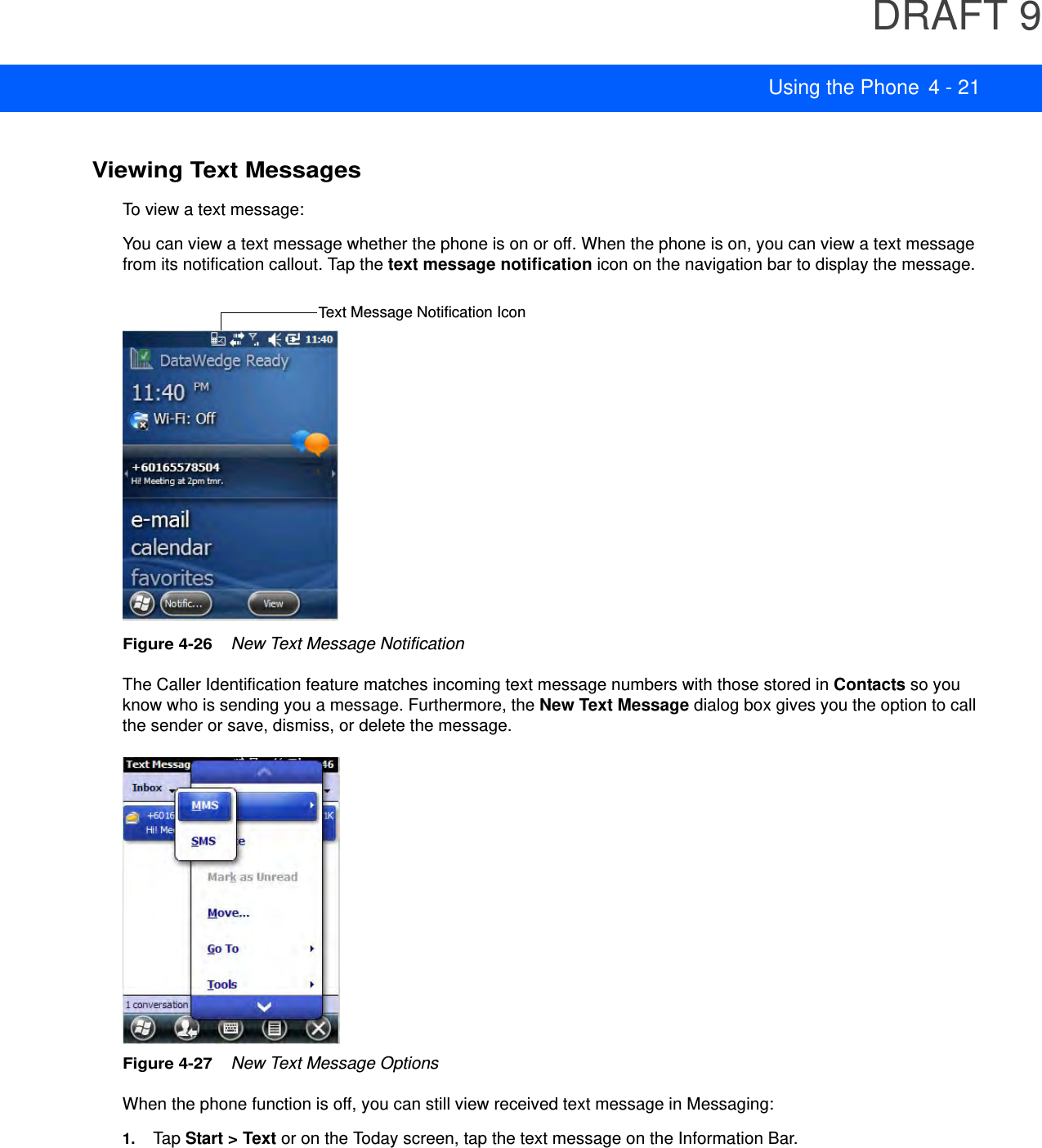 DRAFT 9Using the Phone 4 - 21Viewing Text MessagesTo view a text message:You can view a text message whether the phone is on or off. When the phone is on, you can view a text message from its notification callout. Tap the text message notification icon on the navigation bar to display the message.Figure 4-26    New Text Message NotificationThe Caller Identification feature matches incoming text message numbers with those stored in Contacts so you know who is sending you a message. Furthermore, the New Text Message dialog box gives you the option to call the sender or save, dismiss, or delete the message.Figure 4-27    New Text Message OptionsWhen the phone function is off, you can still view received text message in Messaging:1. Tap Start &gt; Text or on the Today screen, tap the text message on the Information Bar.Text Message Notification Icon