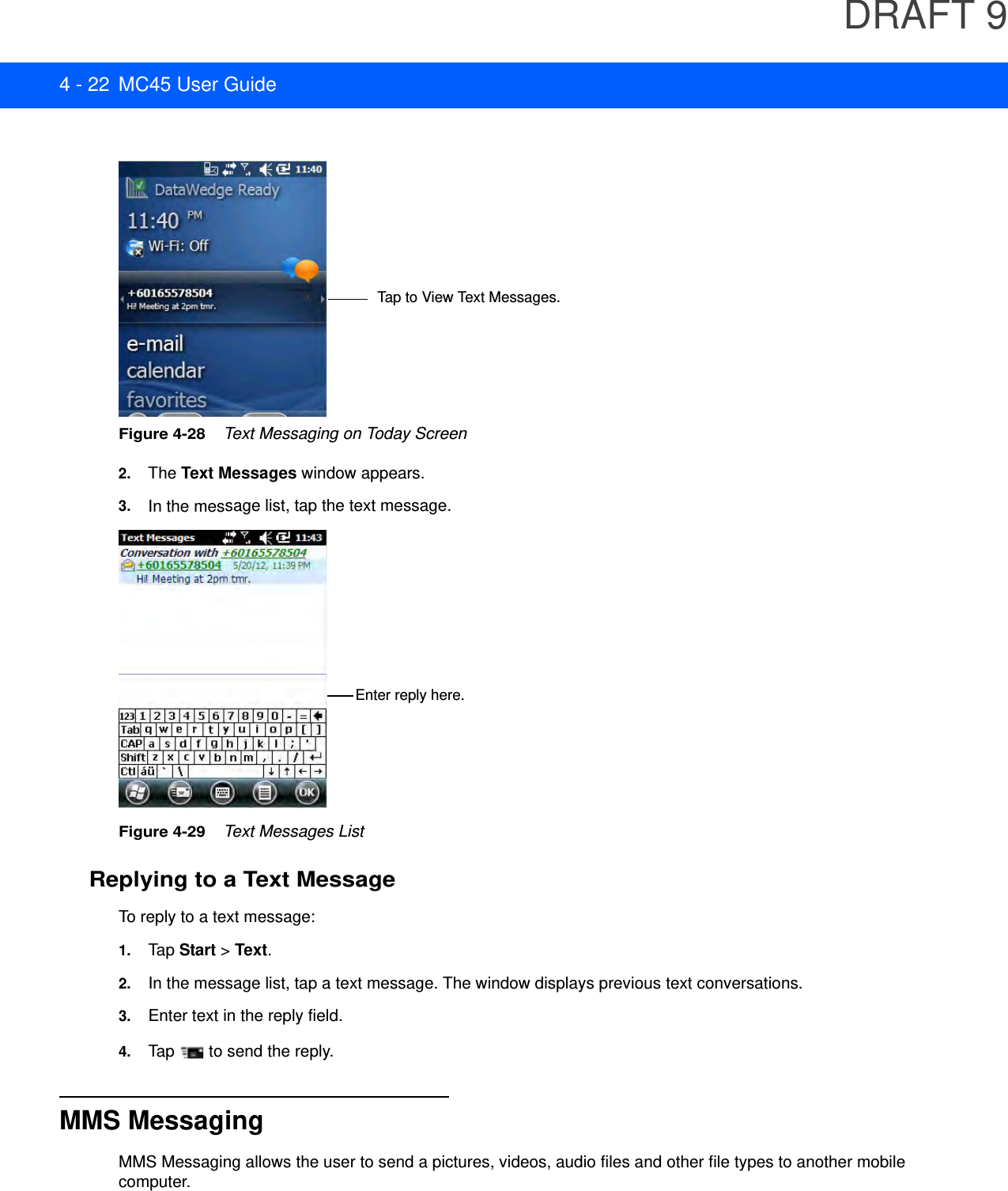 DRAFT 94 - 22 MC45 User GuideFigure 4-28    Text Messaging on Today Screen2. The Text Messages window appears.3. In the message list, tap the text message. Figure 4-29    Text Messages ListReplying to a Text MessageTo reply to a text message:1. Tap Start &gt; Text.2. In the message list, tap a text message. The window displays previous text conversations.3. Enter text in the reply field.4. Tap   to send the reply.MMS MessagingMMS Messaging allows the user to send a pictures, videos, audio files and other file types to another mobile computer.Tap to View Text Messages.Enter reply here.