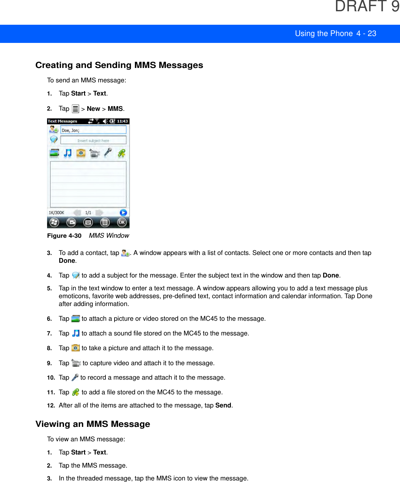 DRAFT 9Using the Phone 4 - 23Creating and Sending MMS MessagesTo send an MMS message:1. Tap Start &gt; Text.2. Tap  &gt; New &gt; MMS.Figure 4-30    MMS Window3. To add a contact, tap  . A window appears with a list of contacts. Select one or more contacts and then tap Done.4. Tap   to add a subject for the message. Enter the subject text in the window and then tap Done.5. Tap in the text window to enter a text message. A window appears allowing you to add a text message plus emoticons, favorite web addresses, pre-defined text, contact information and calendar information. Tap Done after adding information.6. Tap   to attach a picture or video stored on the MC45 to the message.7. Tap   to attach a sound file stored on the MC45 to the message.8. Tap   to take a picture and attach it to the message.9. Tap   to capture video and attach it to the message.10. Tap   to record a message and attach it to the message.11. Tap   to add a file stored on the MC45 to the message.12. After all of the items are attached to the message, tap Send.Viewing an MMS MessageTo view an MMS message:1. Tap Start &gt; Text.2. Tap the MMS message.3. In the threaded message, tap the MMS icon to view the message.