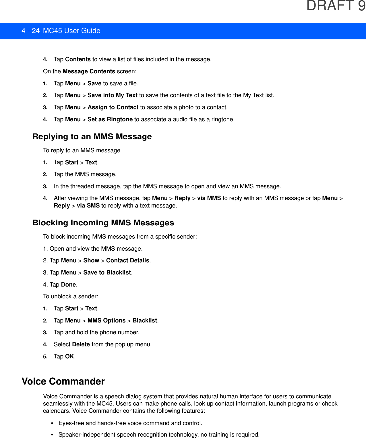 DRAFT 94 - 24 MC45 User Guide4. Tap Contents to view a list of files included in the message.On the Message Contents screen:1. Tap Menu &gt; Save to save a file.2. Tap Menu &gt; Save into My Text to save the contents of a text file to the My Text list.3. Tap Menu &gt; Assign to Contact to associate a photo to a contact.4. Tap Menu &gt; Set as Ringtone to associate a audio file as a ringtone.Replying to an MMS MessageTo reply to an MMS message1. Tap Start &gt; Text.2. Tap the MMS message.3. In the threaded message, tap the MMS message to open and view an MMS message.4. After viewing the MMS message, tap Menu &gt; Reply &gt; via MMS to reply with an MMS message or tap Menu &gt; Reply &gt; via SMS to reply with a text message.Blocking Incoming MMS MessagesTo block incoming MMS messages from a specific sender:1. Open and view the MMS message.2. Tap Menu &gt; Show &gt; Contact Details.3. Tap Menu &gt; Save to Blacklist.4. Tap Done.To unblock a sender:1. Tap Start &gt; Text.2. Tap Menu &gt; MMS Options &gt; Blacklist.3. Tap and hold the phone number.4. Select Delete from the pop up menu.5. Tap OK.Voice CommanderVoice Commander is a speech dialog system that provides natural human interface for users to communicate seamlessly with the MC45. Users can make phone calls, look up contact information, launch programs or check calendars. Voice Commander contains the following features:•Eyes-free and hands-free voice command and control.•Speaker-independent speech recognition technology, no training is required.