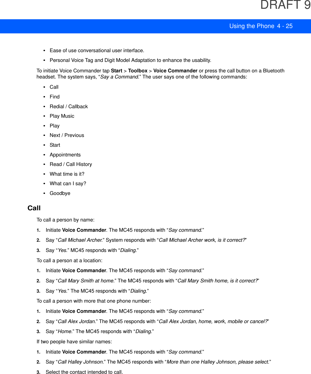 DRAFT 9Using the Phone 4 - 25•Ease of use conversational user interface.•Personal Voice Tag and Digit Model Adaptation to enhance the usability.To initiate Voice Commander tap Start &gt; Toolbox &gt; Voice Commander or press the call button on a Bluetooth headset. The system says, “Say a Command.” The user says one of the following commands:•Call•Find•Redial / Callback•Play Music•Play•Next / Previous•Start •Appointments•Read / Call History•What time is it?•What can I say?•GoodbyeCallTo call a person by name:1. Initiate Voice Commander. The MC45 responds with “Say command.”2. Say “Call Michael Archer.” System responds with “Call Michael Archer work, is it correct?”3. Say “Yes.” MC45 responds with “Dialing.”To call a person at a location:1. Initiate Voice Commander. The MC45 responds with “Say command.”2. Say “Call Mary Smith at home.” The MC45 responds with “Call Mary Smith home, is it correct?”3. Say “Yes.” The MC45 responds with “Dialing.”To call a person with more that one phone number:1. Initiate Voice Commander. The MC45 responds with “Say command.”2. Say “Call Alex Jordan.” The MC45 responds with “Call Alex Jordan, home, work, mobile or cancel?”3. Say “Home.” The MC45 responds with “Dialing.”If two people have similar names:1. Initiate Voice Commander. The MC45 responds with “Say command.”2. Say “Call Halley Johnson.” The MC45 responds with “More than one Halley Johnson, please select.”3. Select the contact intended to call.