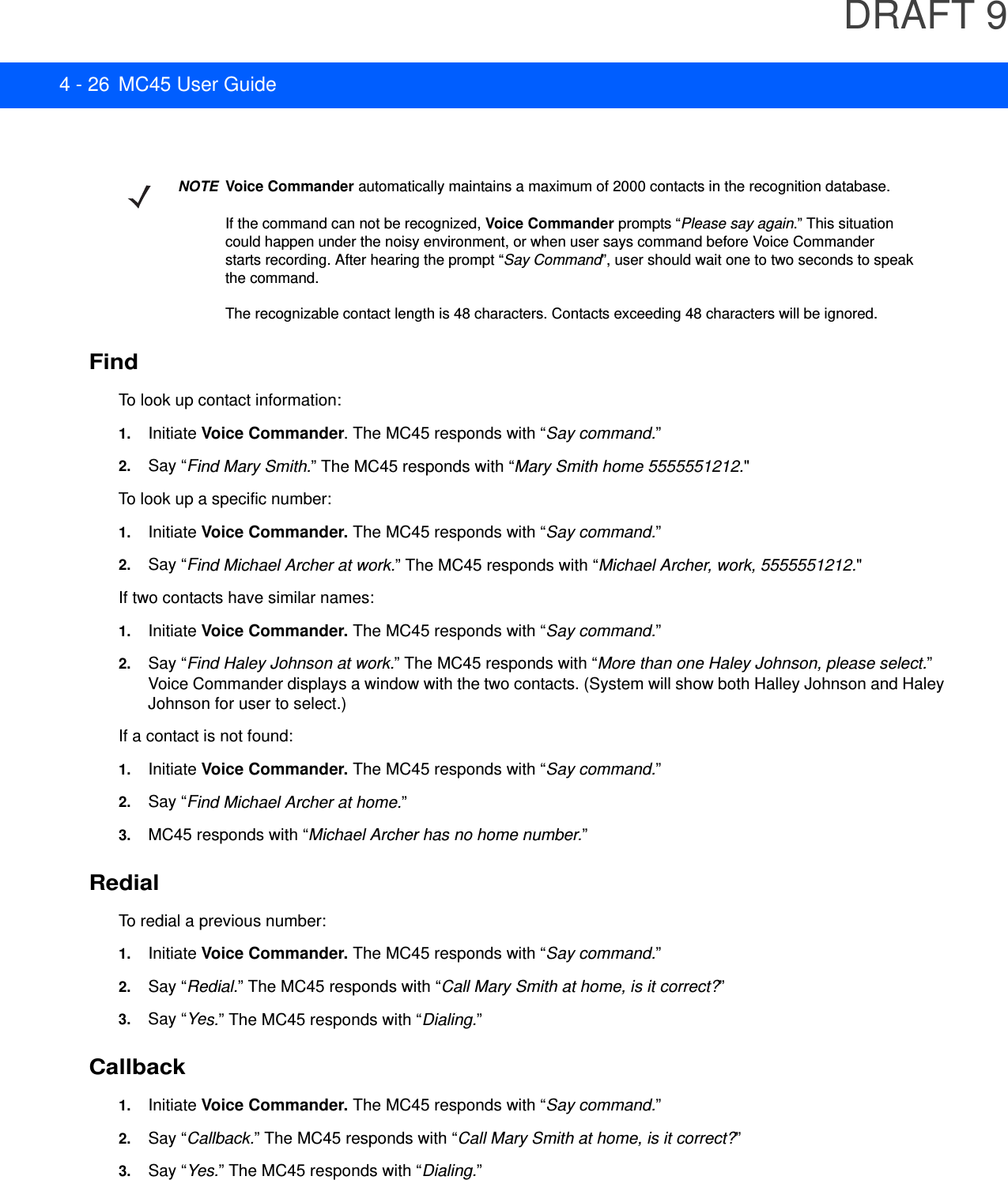 DRAFT 94 - 26 MC45 User GuideFindTo look up contact information:1. Initiate Voice Commander. The MC45 responds with “Say command.”2. Say “Find Mary Smith.” The MC45 responds with “Mary Smith home 5555551212.&quot;To look up a specific number:1. Initiate Voice Commander. The MC45 responds with “Say command.”2. Say “Find Michael Archer at work.” The MC45 responds with “Michael Archer, work, 5555551212.&quot;If two contacts have similar names:1. Initiate Voice Commander. The MC45 responds with “Say command.”2. Say “Find Haley Johnson at work.” The MC45 responds with “More than one Haley Johnson, please select.” Voice Commander displays a window with the two contacts. (System will show both Halley Johnson and Haley Johnson for user to select.)If a contact is not found:1. Initiate Voice Commander. The MC45 responds with “Say command.”2. Say “Find Michael Archer at home.”3. MC45 responds with “Michael Archer has no home number.”RedialTo redial a previous number:1. Initiate Voice Commander. The MC45 responds with “Say command.”2. Say “Redial.” The MC45 responds with “Call Mary Smith at home, is it correct?”3. Say “Yes.” The MC45 responds with “Dialing.”Callback1. Initiate Voice Commander. The MC45 responds with “Say command.”2. Say “Callback.” The MC45 responds with “Call Mary Smith at home, is it correct?”3. Say “Yes.” The MC45 responds with “Dialing.”NOTEVoice Commander automatically maintains a maximum of 2000 contacts in the recognition database.If the command can not be recognized, Voice Commander prompts “Please say again.” This situationcould happen under the noisy environment, or when user says command before Voice Commanderstarts recording. After hearing the prompt “Say Command”, user should wait one to two seconds to speakthe command.The recognizable contact length is 48 characters. Contacts exceeding 48 characters will be ignored.