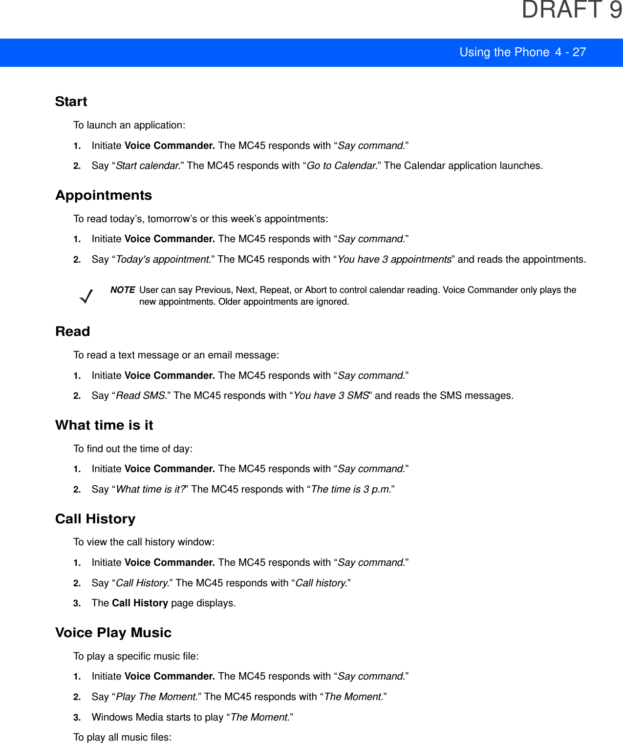 DRAFT 9Using the Phone 4 - 27StartTo launch an application:1. Initiate Voice Commander. The MC45 responds with “Say command.”2. Say “Start calendar.” The MC45 responds with “Go to Calendar.” The Calendar application launches.AppointmentsTo read today’s, tomorrow’s or this week’s appointments:1. Initiate Voice Commander. The MC45 responds with “Say command.”2. Say “Today&apos;s appointment.” The MC45 responds with “You have 3 appointments” and reads the appointments.ReadTo read a text message or an email message:1. Initiate Voice Commander. The MC45 responds with “Say command.”2. Say “Read SMS.” The MC45 responds with “You have 3 SMS” and reads the SMS messages.What time is itTo find out the time of day:1. Initiate Voice Commander. The MC45 responds with “Say command.”2. Say “What time is it?” The MC45 responds with “The time is 3 p.m.”Call HistoryTo view the call history window:1. Initiate Voice Commander. The MC45 responds with “Say command.”2. Say “Call History.” The MC45 responds with “Call history.”3. The Call History page displays.Voice Play MusicTo play a specific music file:1. Initiate Voice Commander. The MC45 responds with “Say command.”2. Say “Play The Moment.” The MC45 responds with “The Moment.”3. Windows Media starts to play “The Moment.”To play all music files:NOTEUser can say Previous, Next, Repeat, or Abort to control calendar reading. Voice Commander only plays the new appointments. Older appointments are ignored.